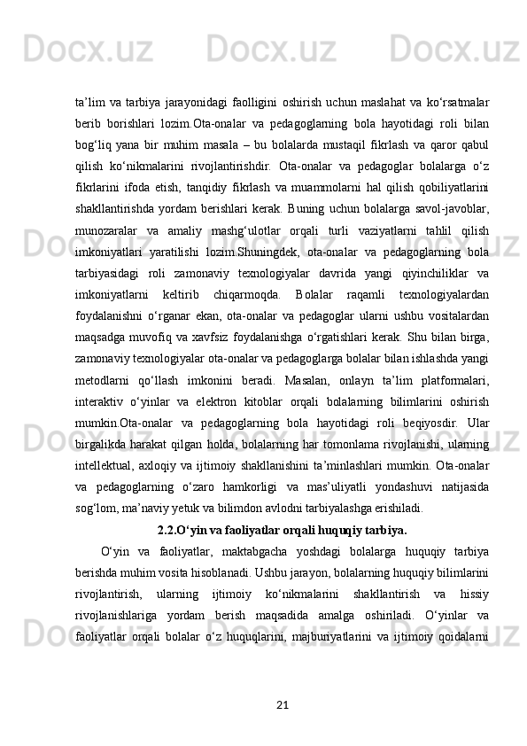 ta’lim   va   tarbiya   jarayonidagi   faolligini   oshirish   uchun   maslahat   va   ko‘rsatmalar
berib   borishlari   lozim.Ota-onalar   va   pedagoglarning   bola   hayotidagi   roli   bilan
bog‘liq   yana   bir   muhim   masala   –   bu   bolalarda   mustaqil   fikrlash   va   qaror   qabul
qilish   ko‘nikmalarini   rivojlantirishdir.   Ota-onalar   va   pedagoglar   bolalarga   o‘z
fikrlarini   ifoda   etish,   tanqidiy   fikrlash   va   muammolarni   hal   qilish   qobiliyatlarini
shakllantirishda   yordam   berishlari   kerak.   Buning   uchun   bolalarga   savol-javoblar,
munozaralar   va   amaliy   mashg‘ulotlar   orqali   turli   vaziyatlarni   tahlil   qilish
imkoniyatlari   yaratilishi   lozim.Shuningdek,   ota-onalar   va   pedagoglarning   bola
tarbiyasidagi   roli   zamonaviy   texnologiyalar   davrida   yangi   qiyinchiliklar   va
imkoniyatlarni   keltirib   chiqarmoqda.   Bolalar   raqamli   texnologiyalardan
foydalanishni   o‘rganar   ekan,   ota-onalar   va   pedagoglar   ularni   ushbu   vositalardan
maqsadga   muvofiq   va   xavfsiz   foydalanishga   o‘rgatishlari   kerak.   Shu   bilan   birga,
zamonaviy texnologiyalar ota-onalar va pedagoglarga bolalar bilan ishlashda yangi
metodlarni   qo‘llash   imkonini   beradi.   Masalan,   onlayn   ta’lim   platformalari,
interaktiv   o‘yinlar   va   elektron   kitoblar   orqali   bolalarning   bilimlarini   oshirish
mumkin.Ota-onalar   va   pedagoglarning   bola   hayotidagi   roli   beqiyosdir.   Ular
birgalikda   harakat   qilgan   holda,   bolalarning   har   tomonlama   rivojlanishi,   ularning
intellektual,   axloqiy   va   ijtimoiy   shakllanishini   ta’minlashlari   mumkin.   Ota-onalar
va   pedagoglarning   o‘zaro   hamkorligi   va   mas’uliyatli   yondashuvi   natijasida
sog‘lom, ma’naviy yetuk va bilimdon avlodni tarbiyalashga erishiladi.
2.2. O‘yin va faoliyatlar orqali huquqiy tarbiya.
O‘yin   va   faoliyatlar,   maktabgacha   yoshdagi   bolalarga   huquqiy   tarbiya
berishda muhim vosita hisoblanadi. Ushbu jarayon, bolalarning huquqiy bilimlarini
rivojlantirish,   ularning   ijtimoiy   ko‘nikmalarini   shakllantirish   va   hissiy
rivojlanishlariga   yordam   berish   maqsadida   amalga   oshiriladi.   O‘yinlar   va
faoliyatlar   orqali   bolalar   o‘z   huquqlarini,   majburiyatlarini   va   ijtimoiy   qoidalarni
21 