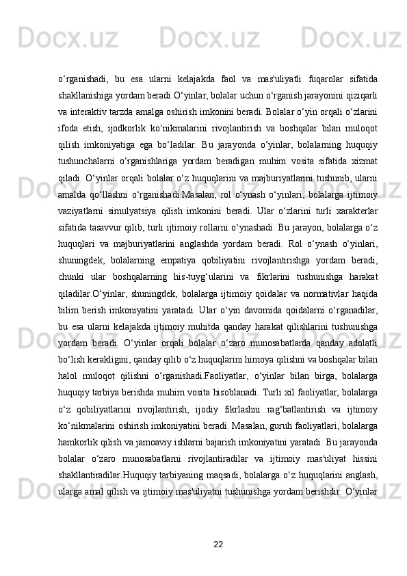 o‘rganishadi,   bu   esa   ularni   kelajakda   faol   va   mas'uliyatli   fuqarolar   sifatida
shakllanishiga yordam beradi.O‘yinlar, bolalar uchun o‘rganish jarayonini qiziqarli
va interaktiv tarzda amalga oshirish imkonini beradi. Bolalar o‘yin orqali o‘zlarini
ifoda   etish,   ijodkorlik   ko‘nikmalarini   rivojlantirish   va   boshqalar   bilan   muloqot
qilish   imkoniyatiga   ega   bo‘ladilar.   Bu   jarayonda   o‘yinlar,   bolalarning   huquqiy
tushunchalarni   o‘rganishlariga   yordam   beradigan   muhim   vosita   sifatida   xizmat
qiladi. O‘yinlar orqali bolalar o‘z huquqlarini va majburiyatlarini tushunib, ularni
amalda   qo‘llashni   o‘rganishadi.Masalan,   rol   o‘ynash   o‘yinlari,   bolalarga   ijtimoiy
vaziyatlarni   simulyatsiya   qilish   imkonini   beradi.   Ular   o‘zlarini   turli   xarakterlar
sifatida tasavvur qilib, turli ijtimoiy rollarni o‘ynashadi. Bu jarayon, bolalarga o‘z
huquqlari   va   majburiyatlarini   anglashda   yordam   beradi.   Rol   o‘ynash   o‘yinlari,
shuningdek,   bolalarning   empatiya   qobiliyatini   rivojlantirishga   yordam   beradi,
chunki   ular   boshqalarning   his-tuyg‘ularini   va   fikrlarini   tushunishga   harakat
qiladilar.O‘yinlar,   shuningdek,   bolalarga   ijtimoiy   qoidalar   va   normativlar   haqida
bilim   berish   imkoniyatini   yaratadi.   Ular   o‘yin   davomida   qoidalarni   o‘rganadilar,
bu   esa   ularni   kelajakda   ijtimoiy   muhitda   qanday   harakat   qilishlarini   tushunishga
yordam   beradi.   O‘yinlar   orqali   bolalar   o‘zaro   munosabatlarda   qanday   adolatli
bo‘lish kerakligini, qanday qilib o‘z huquqlarini himoya qilishni va boshqalar bilan
halol   muloqot   qilishni   o‘rganishadi.Faoliyatlar,   o‘yinlar   bilan   birga,   bolalarga
huquqiy tarbiya berishda muhim vosita hisoblanadi. Turli xil faoliyatlar, bolalarga
o‘z   qobiliyatlarini   rivojlantirish,   ijodiy   fikrlashni   rag‘batlantirish   va   ijtimoiy
ko‘nikmalarini oshirish imkoniyatini beradi. Masalan, guruh faoliyatlari, bolalarga
hamkorlik qilish va jamoaviy ishlarni bajarish imkoniyatini yaratadi. Bu jarayonda
bolalar   o‘zaro   munosabatlarni   rivojlantiradilar   va   ijtimoiy   mas'uliyat   hissini
shakllantiradilar.Huquqiy tarbiyaning maqsadi,  bolalarga o‘z  huquqlarini  anglash,
ularga amal qilish va ijtimoiy mas'uliyatni tushunishga yordam berishdir. O‘yinlar
22 