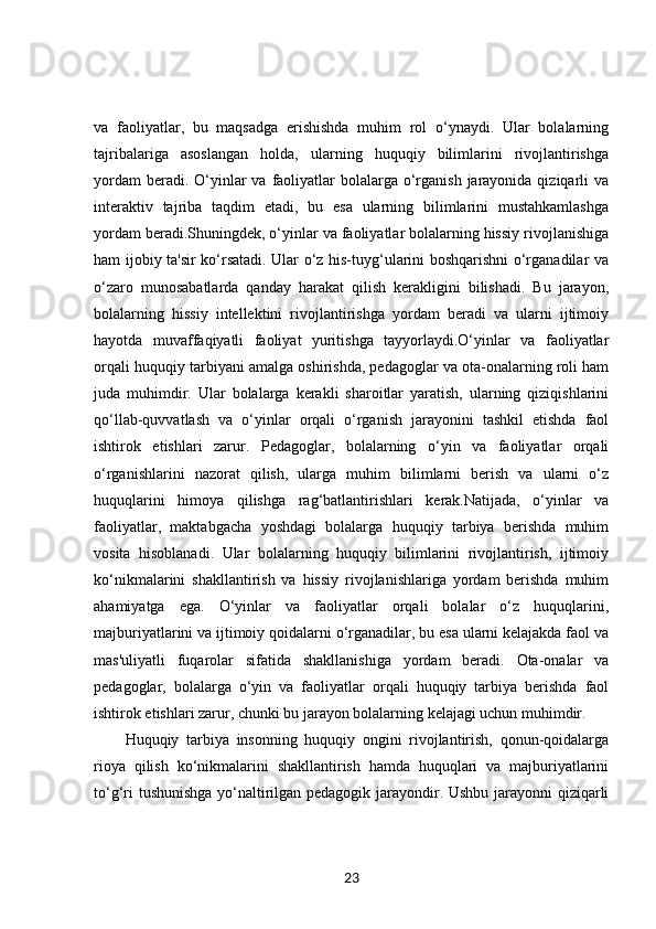va   faoliyatlar,   bu   maqsadga   erishishda   muhim   rol   o‘ynaydi.   Ular   bolalarning
tajribalariga   asoslangan   holda,   ularning   huquqiy   bilimlarini   rivojlantirishga
yordam  beradi. O‘yinlar  va faoliyatlar  bolalarga o‘rganish  jarayonida  qiziqarli  va
interaktiv   tajriba   taqdim   etadi,   bu   esa   ularning   bilimlarini   mustahkamlashga
yordam beradi.Shuningdek, o‘yinlar va faoliyatlar bolalarning hissiy rivojlanishiga
ham ijobiy ta'sir ko‘rsatadi. Ular o‘z his-tuyg‘ularini boshqarishni o‘rganadilar va
o‘zaro   munosabatlarda   qanday   harakat   qilish   kerakligini   bilishadi.   Bu   jarayon,
bolalarning   hissiy   intellektini   rivojlantirishga   yordam   beradi   va   ularni   ijtimoiy
hayotda   muvaffaqiyatli   faoliyat   yuritishga   tayyorlaydi.O‘yinlar   va   faoliyatlar
orqali huquqiy tarbiyani amalga oshirishda, pedagoglar va ota-onalarning roli ham
juda   muhimdir.   Ular   bolalarga   kerakli   sharoitlar   yaratish,   ularning   qiziqishlarini
qo‘llab-quvvatlash   va   o‘yinlar   orqali   o‘rganish   jarayonini   tashkil   etishda   faol
ishtirok   etishlari   zarur.   Pedagoglar,   bolalarning   o‘yin   va   faoliyatlar   orqali
o‘rganishlarini   nazorat   qilish,   ularga   muhim   bilimlarni   berish   va   ularni   o‘z
huquqlarini   himoya   qilishga   rag‘batlantirishlari   kerak.Natijada,   o‘yinlar   va
faoliyatlar,   maktabgacha   yoshdagi   bolalarga   huquqiy   tarbiya   berishda   muhim
vosita   hisoblanadi.   Ular   bolalarning   huquqiy   bilimlarini   rivojlantirish,   ijtimoiy
ko‘nikmalarini   shakllantirish   va   hissiy   rivojlanishlariga   yordam   berishda   muhim
ahamiyatga   ega.   O‘yinlar   va   faoliyatlar   orqali   bolalar   o‘z   huquqlarini,
majburiyatlarini va ijtimoiy qoidalarni o‘rganadilar, bu esa ularni kelajakda faol va
mas'uliyatli   fuqarolar   sifatida   shakllanishiga   yordam   beradi.   Ota-onalar   va
pedagoglar,   bolalarga   o‘yin   va   faoliyatlar   orqali   huquqiy   tarbiya   berishda   faol
ishtirok etishlari zarur, chunki bu jarayon bolalarning kelajagi uchun muhimdir.
Huquqiy   tarbiya   insonning   huquqiy   ongini   rivojlantirish,   qonun-qoidalarga
rioya   qilish   ko‘nikmalarini   shakllantirish   hamda   huquqlari   va   majburiyatlarini
to‘g‘ri tushunishga yo‘naltirilgan pedagogik jarayondir. Ushbu jarayonni qiziqarli
23 