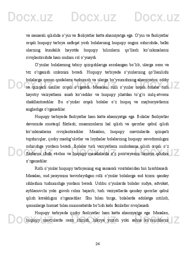 va samarali qilishda o‘yin va faoliyatlar katta ahamiyatga ega. O‘yin va faoliyatlar
orqali   huquqiy   tarbiya   nafaqat   yosh   bolalarning   huquqiy   ongini   oshirishda,   balki
ularning   kundalik   hayotda   huquqiy   bilimlarni   qo‘llash   ko‘nikmalarini
rivojlantirishda ham muhim rol o‘ynaydi.
O‘yinlar   bolalarning   tabiiy   qiziqishlariga   asoslangan   bo‘lib,   ularga   oson   va
tez   o‘rganish   imkonini   beradi.   Huquqiy   tarbiyada   o‘yinlarning   qo‘llanilishi
bolalarga qonun-qoidalarni tushunish va ularga bo‘ysunishning ahamiyatini oddiy
va   qiziqarli   usullar   orqali   o‘rgatadi.   Masalan,   rolli   o‘yinlar   orqali   bolalar   turli
hayotiy   vaziyatlarni   sinab   ko‘radilar   va   huquqiy   jihatdan   to‘g‘ri   xulq-atvorni
shakllantiradilar.   Bu   o‘yinlar   orqali   bolalar   o‘z   huquq   va   majburiyatlarini
anglashga o‘rganadilar.
Huquqiy   tarbiyada   faoliyatlar   ham   katta   ahamiyatga   ega.   Bolalar   faoliyatlar
davomida   mustaqil   fikrlash,   muammolarni   hal   qilish   va   qarorlar   qabul   qilish
ko‘nikmalarini   rivojlantiradilar.   Masalan,   huquqiy   mavzularda   qiziqarli
topshiriqlar, ijodiy mashg‘ulotlar va loyihalar bolalarning huquqiy savodxonligini
oshirishga   yordam   beradi.   Bolalar   turli   vaziyatlarni   muhokama   qilish   orqali   o‘z
fikrlarini   ifoda   etishni   va   huquqiy   masalalarda   o‘z   pozitsiyasini   himoya   qilishni
o‘rganadilar.
Rolli o‘yinlar huquqiy tarbiyaning eng samarali vositalaridan biri hisoblanadi.
Masalan,   sud   jarayonini   tasvirlaydigan   rolli   o‘yinlar   bolalarga   sud   tizimi   qanday
ishlashini   tushunishga   yordam   beradi.   Ushbu   o‘yinlarda   bolalar   sudya,   advokat,
ayblanuvchi   yoki   guvoh   rolini   bajarib,   turli   vaziyatlarda   qanday   qarorlar   qabul
qilish   kerakligini   o‘rganadilar.   Shu   bilan   birga,   bolalarda   adolatga   intilish,
qonunlarga hurmat bilan munosabatda bo‘lish kabi fazilatlar rivojlanadi.
Huquqiy   tarbiyada   ijodiy   faoliyatlar   ham   katta   ahamiyatga   ega.   Masalan,
huquqiy   mavzularda   rasm   chizish,   hikoya   yozish   yoki   sahna   ko‘rinishlarini
24 