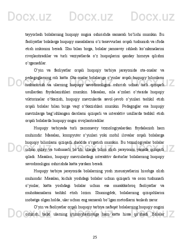 tayyorlash   bolalarning   huquqiy   ongini   oshirishda   samarali   bo‘lishi   mumkin.   Bu
faoliyatlar bolalarga huquqiy masalalarni o‘z tasavvurlari orqali tushunish va ifoda
etish   imkonini   beradi.   Shu   bilan   birga,   bolalar   jamoaviy   ishlash   ko‘nikmalarini
rivojlantiradilar   va   turli   vaziyatlarda   o‘z   huquqlarini   qanday   himoya   qilishni
o‘rganadilar.
O‘yin   va   faoliyatlar   orqali   huquqiy   tarbiya   jarayonida   ota-onalar   va
pedagoglarning roli katta. Ota-onalar bolalariga o‘yinlar orqali huquqiy bilimlarni
tushuntirish   va   ularning   huquqiy   savodxonligini   oshirish   uchun   turli   qiziqarli
usullardan   foydalanishlari   mumkin.   Masalan,   oila   a‘zolari   o‘rtasida   huquqiy
viktorinalar   o‘tkazish,   huquqiy   mavzularda   savol-javob   o‘yinlari   tashkil   etish
orqali   bolalar   bilan   birga   vaqt   o‘tkazishlari   mumkin.   Pedagoglar   esa   huquqiy
mavzularga   bag‘ishlangan   darslarni   qiziqarli   va   interaktiv   usullarda   tashkil   etish
orqali bolalarda huquqiy ongni rivojlantiradilar.
Huquqiy   tarbiyada   turli   zamonaviy   texnologiyalardan   foydalanish   ham
muhimdir.   Masalan,   kompyuter   o‘yinlari   yoki   mobil   ilovalar   orqali   bolalarga
huquqiy   bilimlarni   qiziqarli   shaklda   o‘rgatish   mumkin.   Bu   texnologiyalar   bolalar
uchun   qulay   va   tushunarli   bo‘lib,   ularga   bilim   olish   jarayonini   yanada   qiziqarli
qiladi.   Masalan,   huquqiy   mavzulardagi   interaktiv   dasturlar   bolalarning   huquqiy
savodxonligini oshirishda katta yordam beradi.
Huquqiy   tarbiya   jarayonida   bolalarning   yosh   xususiyatlarini   hisobga   olish
muhimdir.   Masalan,   kichik   yoshdagi   bolalar   uchun   qiziqarli   va   oson   tushunarli
o‘yinlar,   katta   yoshdagi   bolalar   uchun   esa   murakkabroq   faoliyatlar   va
muhokamalarni   tashkil   etish   lozim.   Shuningdek,   bolalarning   qiziqishlarini
inobatga olgan holda, ular uchun eng samarali bo‘lgan metodlarni tanlash zarur.
O‘yin va faoliyatlar orqali huquqiy tarbiya nafaqat bolalarning huquqiy ongini
oshirish,   balki   ularning   ijtimoiylashuviga   ham   katta   hissa   qo‘shadi.   Bolalar
25