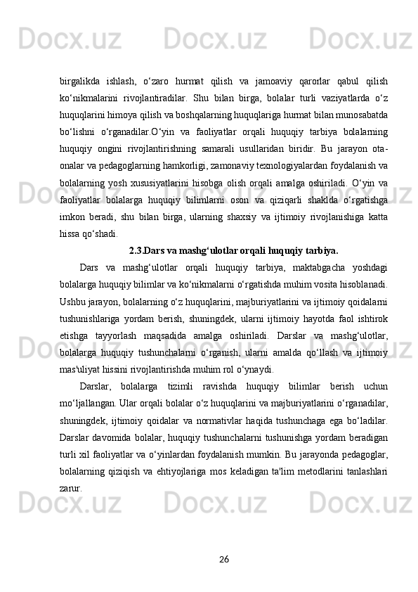 birgalikda   ishlash,   o‘zaro   hurmat   qilish   va   jamoaviy   qarorlar   qabul   qilish
ko‘nikmalarini   rivojlantiradilar.   Shu   bilan   birga,   bolalar   turli   vaziyatlarda   o‘z
huquqlarini himoya qilish va boshqalarning huquqlariga hurmat bilan munosabatda
bo‘lishni   o‘rganadilar.O‘yin   va   faoliyatlar   orqali   huquqiy   tarbiya   bolalarning
huquqiy   ongini   rivojlantirishning   samarali   usullaridan   biridir.   Bu   jarayon   ota-
onalar va pedagoglarning hamkorligi, zamonaviy texnologiyalardan foydalanish va
bolalarning   yosh   xususiyatlarini   hisobga   olish   orqali   amalga   oshiriladi.   O‘yin   va
faoliyatlar   bolalarga   huquqiy   bilimlarni   oson   va   qiziqarli   shaklda   o‘rgatishga
imkon   beradi,   shu   bilan   birga,   ularning   shaxsiy   va   ijtimoiy   rivojlanishiga   katta
hissa qo‘shadi.
2.3. Dars va mashg‘ulotlar orqali huquqiy tarbiya.
Dars   va   mashg‘ulotlar   orqali   huquqiy   tarbiya,   maktabgacha   yoshdagi
bolalarga huquqiy bilimlar va ko‘nikmalarni o‘rgatishda muhim vosita hisoblanadi.
Ushbu jarayon, bolalarning o‘z huquqlarini, majburiyatlarini va ijtimoiy qoidalarni
tushunishlariga   yordam   berish,   shuningdek,   ularni   ijtimoiy   hayotda   faol   ishtirok
etishga   tayyorlash   maqsadida   amalga   oshiriladi.   Darslar   va   mashg‘ulotlar,
bolalarga   huquqiy   tushunchalarni   o‘rganish,   ularni   amalda   qo‘llash   va   ijtimoiy
mas'uliyat hissini rivojlantirishda muhim rol o‘ynaydi.
Darslar,   bolalarga   tizimli   ravishda   huquqiy   bilimlar   berish   uchun
mo‘ljallangan. Ular orqali bolalar o‘z huquqlarini va majburiyatlarini o‘rganadilar,
shuningdek,   ijtimoiy   qoidalar   va   normativlar   haqida   tushunchaga   ega   bo‘ladilar.
Darslar   davomida   bolalar,   huquqiy   tushunchalarni   tushunishga   yordam   beradigan
turli xil faoliyatlar va o‘yinlardan foydalanish mumkin. Bu jarayonda pedagoglar,
bolalarning   qiziqish   va   ehtiyojlariga   mos   keladigan   ta'lim   metodlarini   tanlashlari
zarur.
26