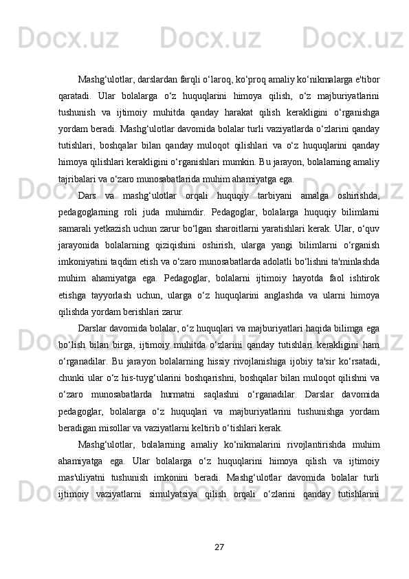 Mashg‘ulotlar, darslardan farqli o‘laroq, ko‘proq amaliy ko‘nikmalarga e'tibor
qaratadi.   Ular   bolalarga   o‘z   huquqlarini   himoya   qilish,   o‘z   majburiyatlarini
tushunish   va   ijtimoiy   muhitda   qanday   harakat   qilish   kerakligini   o‘rganishga
yordam beradi. Mashg‘ulotlar davomida bolalar turli vaziyatlarda o‘zlarini qanday
tutishlari,   boshqalar   bilan   qanday   muloqot   qilishlari   va   o‘z   huquqlarini   qanday
himoya qilishlari kerakligini o‘rganishlari mumkin. Bu jarayon, bolalarning amaliy
tajribalari va o‘zaro munosabatlarida muhim ahamiyatga ega.
Dars   va   mashg‘ulotlar   orqali   huquqiy   tarbiyani   amalga   oshirishda,
pedagoglarning   roli   juda   muhimdir.   Pedagoglar,   bolalarga   huquqiy   bilimlarni
samarali yetkazish uchun zarur bo‘lgan sharoitlarni yaratishlari kerak. Ular, o‘quv
jarayonida   bolalarning   qiziqishini   oshirish,   ularga   yangi   bilimlarni   o‘rganish
imkoniyatini taqdim etish va o‘zaro munosabatlarda adolatli bo‘lishni ta'minlashda
muhim   ahamiyatga   ega.   Pedagoglar,   bolalarni   ijtimoiy   hayotda   faol   ishtirok
etishga   tayyorlash   uchun,   ularga   o‘z   huquqlarini   anglashda   va   ularni   himoya
qilishda yordam berishlari zarur.
Darslar davomida bolalar, o‘z huquqlari va majburiyatlari haqida bilimga ega
bo‘lish   bilan   birga,   ijtimoiy   muhitda   o‘zlarini   qanday   tutishlari   kerakligini   ham
o‘rganadilar.   Bu   jarayon   bolalarning   hissiy   rivojlanishiga   ijobiy   ta'sir   ko‘rsatadi,
chunki ular o‘z his-tuyg‘ularini  boshqarishni, boshqalar  bilan muloqot qilishni  va
o‘zaro   munosabatlarda   hurmatni   saqlashni   o‘rganadilar.   Darslar   davomida
pedagoglar,   bolalarga   o‘z   huquqlari   va   majburiyatlarini   tushunishga   yordam
beradigan misollar va vaziyatlarni keltirib o‘tishlari kerak.
Mashg‘ulotlar,   bolalarning   amaliy   ko‘nikmalarini   rivojlantirishda   muhim
ahamiyatga   ega.   Ular   bolalarga   o‘z   huquqlarini   himoya   qilish   va   ijtimoiy
mas'uliyatni   tushunish   imkonini   beradi.   Mashg‘ulotlar   davomida   bolalar   turli
ijtimoiy   vaziyatlarni   simulyatsiya   qilish   orqali   o‘zlarini   qanday   tutishlarini
27 