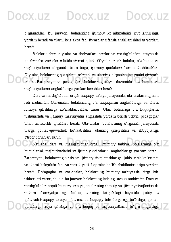 o‘rganadilar.   Bu   jarayon,   bolalarning   ijtimoiy   ko‘nikmalarini   rivojlantirishga
yordam beradi va ularni kelajakda faol fuqarolar sifatida shakllanishlariga yordam
beradi.
Bolalar   uchun   o‘yinlar   va   faoliyatlar,   darslar   va   mashg‘ulotlar   jarayonida
qo‘shimcha   vositalar   sifatida   xizmat   qiladi.   O‘yinlar   orqali   bolalar,   o‘z  huquq   va
majburiyatlarini   o‘rganish   bilan   birga,   ijtimoiy   qoidalarni   ham   o‘zlashtiradilar.
O‘yinlar, bolalarning qiziqishini oshiradi va ularning o‘rganish jarayonini qiziqarli
qiladi.   Bu   jarayonda   pedagoglar,   bolalarning   o‘yin   davomida   o‘z   huquq   va
majburiyatlarini anglashlariga yordam berishlari kerak.
Dars va mashg‘ulotlar orqali huquqiy tarbiya jarayonida, ota-onalarning ham
roli   muhimdir.   Ota-onalar,   bolalarining   o‘z   huquqlarini   anglashlariga   va   ularni
himoya   qilishlariga   ko‘maklashishlari   zarur.   Ular,   bolalariga   o‘z   huquqlarini
tushunishda   va   ijtimoiy   mas'uliyatni   anglashda   yordam   berish   uchun,   pedagoglar
bilan   hamkorlik   qilishlari   kerak.   Ota-onalar,   bolalarining   o‘rganish   jarayonida
ularga   qo‘llab-quvvatlash   ko‘rsatishlari,   ularning   qiziqishlari   va   ehtiyojlariga
e'tibor berishlari zarur.
Natijada,   dars   va   mashg‘ulotlar   orqali   huquqiy   tarbiya,   bolalarning   o‘z
huquqlarini,   majburiyatlarini   va   ijtimoiy  qoidalarini   anglashlariga   yordam   beradi.
Bu  jarayon,  bolalarning hissiy   va ijtimoiy rivojlanishlariga ijobiy  ta'sir  ko‘rsatadi
va   ularni   kelajakda   faol   va   mas'uliyatli   fuqarolar   bo‘lib   shakllanishlariga   yordam
beradi.   Pedagoglar   va   ota-onalar,   bolalarning   huquqiy   tarbiyasida   birgalikda
ishlashlari zarur, chunki bu jarayon bolalarning kelajagi uchun muhimdir. Dars va
mashg‘ulotlar orqali huquqiy tarbiya, bolalarning shaxsiy va ijtimoiy rivojlanishida
muhim   ahamiyatga   ega   bo‘lib,   ularning   kelajakdagi   hayotida   ijobiy   iz
qoldiradi.Huquqiy   tarbiya   –   bu  insonni   huquqiy  bilimlarga  ega   bo‘lishga,   qonun-
qoidalarga   rioya   qilishga   va   o‘z   huquq   va   majburiyatlarini   to‘g‘ri   anglashga
28 