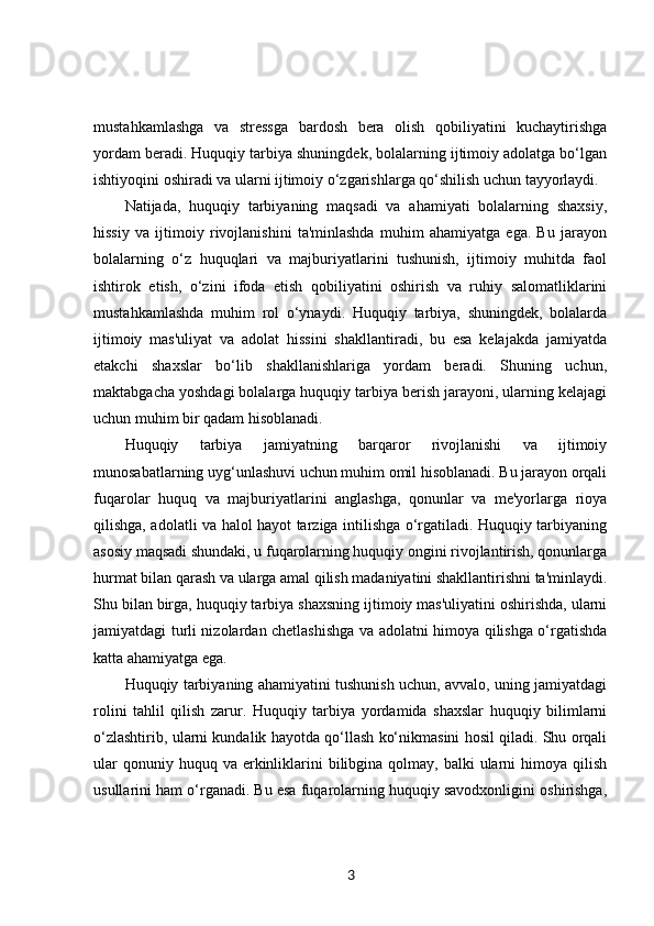 mustahkamlashga   va   stressga   bardosh   bera   olish   qobiliyatini   kuchaytirishga
yordam beradi. Huquqiy tarbiya shuningdek, bolalarning ijtimoiy adolatga bo‘lgan
ishtiyoqini oshiradi va ularni ijtimoiy o‘zgarishlarga qo‘shilish uchun tayyorlaydi.
Natijada,   huquqiy   tarbiyaning   maqsadi   va   ahamiyati   bolalarning   shaxsiy,
hissiy   va   ijtimoiy   rivojlanishini   ta'minlashda   muhim   ahamiyatga   ega.   Bu   jarayon
bolalarning   o‘z   huquqlari   va   majburiyatlarini   tushunish,   ijtimoiy   muhitda   faol
ishtirok   etish,   o‘zini   ifoda   etish   qobiliyatini   oshirish   va   ruhiy   salomatliklarini
mustahkamlashda   muhim   rol   o‘ynaydi.   Huquqiy   tarbiya,   shuningdek,   bolalarda
ijtimoiy   mas'uliyat   va   adolat   hissini   shakllantiradi,   bu   esa   kelajakda   jamiyatda
etakchi   shaxslar   bo‘lib   shakllanishlariga   yordam   beradi.   Shuning   uchun,
maktabgacha yoshdagi bolalarga huquqiy tarbiya berish jarayoni, ularning kelajagi
uchun muhim bir qadam hisoblanadi.
Huquqiy   tarbiya   jamiyatning   barqaror   rivojlanishi   va   ijtimoiy
munosabatlarning uyg‘unlashuvi uchun muhim omil hisoblanadi. Bu jarayon orqali
fuqarolar   huquq   va   majburiyatlarini   anglashga,   qonunlar   va   me'yorlarga   rioya
qilishga, adolatli va halol hayot tarziga intilishga o‘rgatiladi. Huquqiy tarbiyaning
asosiy maqsadi shundaki, u fuqarolarning huquqiy ongini rivojlantirish, qonunlarga
hurmat bilan qarash va ularga amal qilish madaniyatini shakllantirishni ta'minlaydi.
Shu bilan birga, huquqiy tarbiya shaxsning ijtimoiy mas'uliyatini oshirishda, ularni
jamiyatdagi turli nizolardan chetlashishga va adolatni himoya qilishga o‘rgatishda
katta ahamiyatga ega.
Huquqiy tarbiyaning ahamiyatini tushunish uchun, avvalo, uning jamiyatdagi
rolini   tahlil   qilish   zarur.   Huquqiy   tarbiya   yordamida   shaxslar   huquqiy   bilimlarni
o‘zlashtirib, ularni kundalik hayotda qo‘llash ko‘nikmasini hosil qiladi. Shu orqali
ular   qonuniy huquq  va  erkinliklarini  bilibgina qolmay,  balki  ularni  himoya  qilish
usullarini ham o‘rganadi. Bu esa fuqarolarning huquqiy savodxonligini oshirishga,
3 
