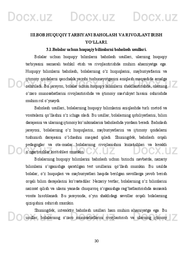 III.BOB. HUQUQIY TARBIYANI BAHOLASH VA RIVOJLANTIRISH
YO‘LLARI.
3.1. Bolalar uchun huquqiy bilimlarni baholash usullari.
Bolalar   uchun   huquqiy   bilimlarni   baholash   usullari,   ularning   huquqiy
tarbiyasini   samarali   tashkil   etish   va   rivojlantirishda   muhim   ahamiyatga   ega.
Huquqiy   bilimlarni   baholash,   bolalarning   o‘z   huquqlarini,   majburiyatlarini   va
ijtimoiy qoidalarni qanchalik yaxshi tushunayotganini aniqlash maqsadida amalga
oshiriladi. Bu jarayon, bolalar uchun huquqiy bilimlarni shakllantirishda, ularning
o‘zaro   munosabatlarini   rivojlantirishda   va   ijtimoiy   mas'uliyat   hissini   oshirishda
muhim rol o‘ynaydi.
Baholash   usullari,   bolalarning   huquqiy   bilimlarini   aniqlashda   turli   metod   va
vositalarni qo‘llashni o‘z ichiga oladi. Bu usullar, bolalarning qobiliyatlarini, bilim
darajasini va ularning ijtimoiy ko‘nikmalarini baholashda yordam beradi. Baholash
jarayoni,   bolalarning   o‘z   huquqlarini,   majburiyatlarini   va   ijtimoiy   qoidalarni
tushunish   darajasini   o‘lchashni   maqsad   qiladi.   Shuningdek,   baholash   orqali
pedagoglar   va   ota-onalar   bolalarning   rivojlanishini   kuzatishlari   va   kerakli
o‘zgartirishlar kiritishlari mumkin.
Bolalarning   huquqiy   bilimlarini   baholash   uchun   birinchi   navbatda,   nazariy
bilimlarni   o‘rganishga   qaratilgan   test   usullarini   qo‘llash   mumkin.   Bu   usulda
bolalar,   o‘z   huquqlari   va   majburiyatlari   haqida   berilgan   savollarga   javob   berish
orqali   bilim   darajalarini   ko‘rsatadilar.   Nazariy   testlar,   bolalarning   o‘z   bilimlarini
nazorat   qilish  va  ularni   yanada  chuqurroq  o‘rganishga   rag‘batlantirishda  samarali
vosita   hisoblanadi.   Bu   jarayonda,   o‘yin   shaklidagi   savollar   orqali   bolalarning
qiziqishini oshirish mumkin.
Shuningdek,   interaktiv   baholash   usullari   ham   muhim   ahamiyatga   ega.   Bu
usullar,   bolalarning   o‘zaro   munosabatlarini   rivojlantirish   va   ularning   ijtimoiy
30