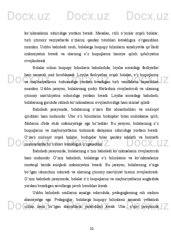 ko‘nikmalarini   oshirishga   yordam   beradi.   Masalan,   rolli   o‘yinlar   orqali   bolalar,
turli   ijtimoiy   vaziyatlarda   o‘zlarini   qanday   tutishlari   kerakligini   o‘rganishlari
mumkin. Ushbu  baholash  usuli,  bolalarga  huquqiy bilimlarni   amaliyotda qo‘llash
imkoniyatini   beradi   va   ularning   o‘z   huquqlarini   himoya   qilish   qobiliyatini
rivojlantiradi.
Bolalar   uchun   huquqiy   bilimlarni   baholashda,   loyiha   asosidagi   faoliyatlar
ham   samarali   usul   hisoblanadi.   Loyiha   faoliyatlari   orqali   bolalar,   o‘z   huquqlarini
va   majburiyatlarini   tushunishga   yordam   beradigan   turli   vazifalarni   bajarishlari
mumkin.   Ushbu   jarayon,   bolalarning   ijodiy   fikrlashini   rivojlantirish   va   ularning
ijtimoiy   mas'uliyatini   oshirishga   yordam   beradi.   Loyiha   asosidagi   baholash,
bolalarning guruhda ishlash ko‘nikmalarini rivojlantirishga ham xizmat qiladi.
Baholash   jarayonida,   bolalarning   o‘zaro   fikr   almashishlari   va   muloqot
qilishlari   ham   muhimdir.   Ular   o‘z   bilimlarini   boshqalar   bilan   muhokama   qilib,
fikrlarini   ifoda   etish   imkoniyatiga   ega   bo‘ladilar.   Bu   jarayon,   bolalarning   o‘z
huquqlarini   va   majburiyatlarini   tushunish   darajasini   oshirishga   yordam   beradi.
O‘zaro   muloqot   orqali   bolalar,   boshqalar   bilan   qanday   adolatli   va   hurmatli
munosabatda bo‘lishlari kerakligini o‘rganadilar.
Baholash jarayonida, bolalarning o‘zini baholash ko‘nikmalarini rivojlantirish
ham   muhimdir.   O‘zini   baholash,   bolalarga   o‘z   bilimlarini   va   ko‘nikmalarini
mustaqil   tarzda   aniqlash   imkoniyatini   beradi.   Bu   jarayon,   bolalarning   o‘ziga
bo‘lgan   ishonchini   oshiradi   va   ularning   ijtimoiy   mas'uliyat   hissini   rivojlantiradi.
O‘zini  baholash jarayonida, bolalar  o‘z huquqlarini va majburiyatlarini anglashda
yordam beradigan savollarga javob berishlari kerak.
Ushbu   baholash   usullarini   amalga   oshirishda,   pedagoglarning   roli   muhim
ahamiyatga   ega.   Pedagoglar,   bolalarga   huquqiy   bilimlarni   samarali   yetkazish
uchun   zarur   bo‘lgan   sharoitlarni   yaratishlari   kerak.   Ular,   o‘quv   jarayonida
31 