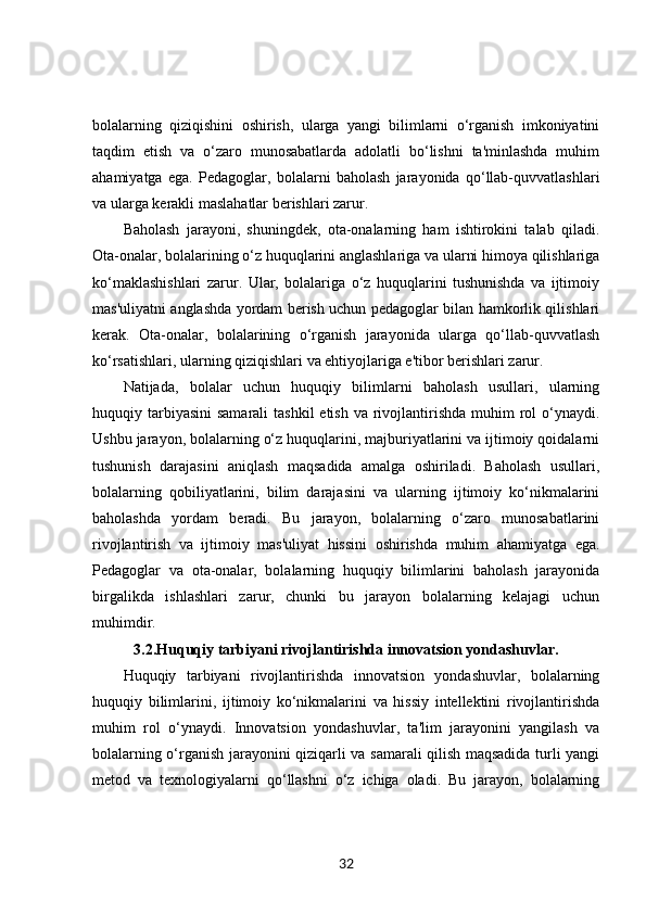 bolalarning   qiziqishini   oshirish,   ularga   yangi   bilimlarni   o‘rganish   imkoniyatini
taqdim   etish   va   o‘zaro   munosabatlarda   adolatli   bo‘lishni   ta'minlashda   muhim
ahamiyatga   ega.   Pedagoglar,   bolalarni   baholash   jarayonida   qo‘llab-quvvatlashlari
va ularga kerakli maslahatlar berishlari zarur.
Baholash   jarayoni,   shuningdek,   ota-onalarning   ham   ishtirokini   talab   qiladi.
Ota-onalar, bolalarining o‘z huquqlarini anglashlariga va ularni himoya qilishlariga
ko‘maklashishlari   zarur.   Ular,   bolalariga   o‘z   huquqlarini   tushunishda   va   ijtimoiy
mas'uliyatni anglashda yordam berish uchun pedagoglar bilan hamkorlik qilishlari
kerak.   Ota-onalar,   bolalarining   o‘rganish   jarayonida   ularga   qo‘llab-quvvatlash
ko‘rsatishlari, ularning qiziqishlari va ehtiyojlariga e'tibor berishlari zarur.
Natijada,   bolalar   uchun   huquqiy   bilimlarni   baholash   usullari,   ularning
huquqiy tarbiyasini  samarali  tashkil  etish va rivojlantirishda  muhim  rol  o‘ynaydi.
Ushbu jarayon, bolalarning o‘z huquqlarini, majburiyatlarini va ijtimoiy qoidalarni
tushunish   darajasini   aniqlash   maqsadida   amalga   oshiriladi.   Baholash   usullari,
bolalarning   qobiliyatlarini,   bilim   darajasini   va   ularning   ijtimoiy   ko‘nikmalarini
baholashda   yordam   beradi.   Bu   jarayon,   bolalarning   o‘zaro   munosabatlarini
rivojlantirish   va   ijtimoiy   mas'uliyat   hissini   oshirishda   muhim   ahamiyatga   ega.
Pedagoglar   va   ota-onalar,   bolalarning   huquqiy   bilimlarini   baholash   jarayonida
birgalikda   ishlashlari   zarur,   chunki   bu   jarayon   bolalarning   kelajagi   uchun
muhimdir.
3.2. Huquqiy tarbiyani rivojlantirishda innovatsion yondashuvlar.
Huquqiy   tarbiyani   rivojlantirishda   innovatsion   yondashuvlar,   bolalarning
huquqiy   bilimlarini,   ijtimoiy   ko‘nikmalarini   va   hissiy   intellektini   rivojlantirishda
muhim   rol   o‘ynaydi.   Innovatsion   yondashuvlar,   ta'lim   jarayonini   yangilash   va
bolalarning o‘rganish jarayonini qiziqarli va samarali qilish maqsadida turli yangi
metod   va   texnologiyalarni   qo‘llashni   o‘z   ichiga   oladi.   Bu   jarayon,   bolalarning
32