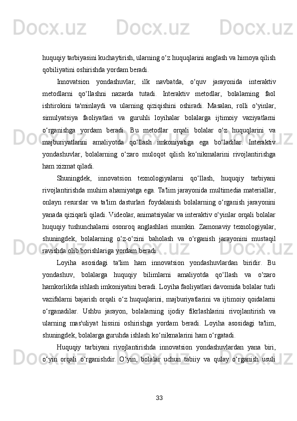 huquqiy tarbiyasini kuchaytirish, ularning o‘z huquqlarini anglash va himoya qilish
qobiliyatini oshirishda yordam beradi.
Innovatsion   yondashuvlar,   ilk   navbatda,   o‘quv   jarayonida   interaktiv
metodlarni   qo‘llashni   nazarda   tutadi.   Interaktiv   metodlar,   bolalarning   faol
ishtirokini   ta'minlaydi   va   ularning   qiziqishini   oshiradi.   Masalan,   rolli   o‘yinlar,
simulyatsiya   faoliyatlari   va   guruhli   loyihalar   bolalarga   ijtimoiy   vaziyatlarni
o‘rganishga   yordam   beradi.   Bu   metodlar   orqali   bolalar   o‘z   huquqlarini   va
majburiyatlarini   amaliyotda   qo‘llash   imkoniyatiga   ega   bo‘ladilar.   Interaktiv
yondashuvlar,   bolalarning   o‘zaro   muloqot   qilish   ko‘nikmalarini   rivojlantirishga
ham xizmat qiladi.
Shuningdek,   innovatsion   texnologiyalarni   qo‘llash,   huquqiy   tarbiyani
rivojlantirishda muhim ahamiyatga ega. Ta'lim jarayonida multimedia materiallar,
onlayn   resurslar   va   ta'lim   dasturlari   foydalanish   bolalarning   o‘rganish   jarayonini
yanada qiziqarli qiladi. Videolar, animatsiyalar va interaktiv o‘yinlar orqali bolalar
huquqiy   tushunchalarni   osonroq   anglashlari   mumkin.   Zamonaviy   texnologiyalar,
shuningdek,   bolalarning   o‘z-o‘zini   baholash   va   o‘rganish   jarayonini   mustaqil
ravishda olib borishlariga yordam beradi.
Loyiha   asosidagi   ta'lim   ham   innovatsion   yondashuvlardan   biridir.   Bu
yondashuv,   bolalarga   huquqiy   bilimlarni   amaliyotda   qo‘llash   va   o‘zaro
hamkorlikda ishlash imkoniyatini beradi. Loyiha faoliyatlari davomida bolalar turli
vazifalarni   bajarish   orqali   o‘z   huquqlarini,   majburiyatlarini   va  ijtimoiy  qoidalarni
o‘rganadilar.   Ushbu   jarayon,   bolalarning   ijodiy   fikrlashlarini   rivojlantirish   va
ularning   mas'uliyat   hissini   oshirishga   yordam   beradi.   Loyiha   asosidagi   ta'lim,
shuningdek, bolalarga guruhda ishlash ko‘nikmalarini ham o‘rgatadi.
Huquqiy   tarbiyani   rivojlantirishda   innovatsion   yondashuvlardan   yana   biri,
o‘yin   orqali   o‘rganishdir.   O‘yin,   bolalar   uchun   tabiiy   va   qulay   o‘rganish   usuli
33 