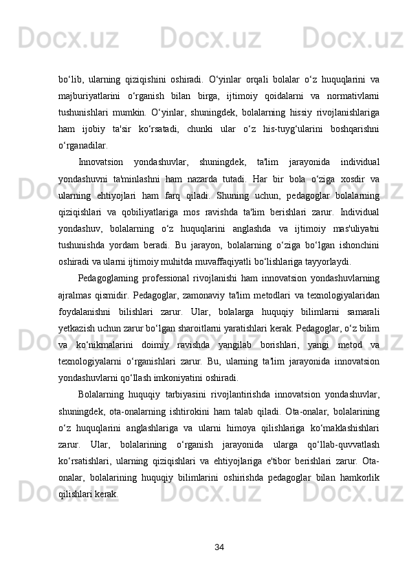bo‘lib,   ularning   qiziqishini   oshiradi.   O‘yinlar   orqali   bolalar   o‘z   huquqlarini   va
majburiyatlarini   o‘rganish   bilan   birga,   ijtimoiy   qoidalarni   va   normativlarni
tushunishlari   mumkin.   O‘yinlar,   shuningdek,   bolalarning   hissiy   rivojlanishlariga
ham   ijobiy   ta'sir   ko‘rsatadi,   chunki   ular   o‘z   his-tuyg‘ularini   boshqarishni
o‘rganadilar.
Innovatsion   yondashuvlar,   shuningdek,   ta'lim   jarayonida   individual
yondashuvni   ta'minlashni   ham   nazarda   tutadi.   Har   bir   bola   o‘ziga   xosdir   va
ularning   ehtiyojlari   ham   farq   qiladi.   Shuning   uchun,   pedagoglar   bolalarning
qiziqishlari   va   qobiliyatlariga   mos   ravishda   ta'lim   berishlari   zarur.   Individual
yondashuv,   bolalarning   o‘z   huquqlarini   anglashda   va   ijtimoiy   mas'uliyatni
tushunishda   yordam   beradi.   Bu   jarayon,   bolalarning   o‘ziga   bo‘lgan   ishonchini
oshiradi va ularni ijtimoiy muhitda muvaffaqiyatli bo‘lishlariga tayyorlaydi.
Pedagoglarning   professional   rivojlanishi   ham   innovatsion   yondashuvlarning
ajralmas   qismidir.   Pedagoglar,   zamonaviy   ta'lim   metodlari   va   texnologiyalaridan
foydalanishni   bilishlari   zarur.   Ular,   bolalarga   huquqiy   bilimlarni   samarali
yetkazish uchun zarur bo‘lgan sharoitlarni yaratishlari kerak. Pedagoglar, o‘z bilim
va   ko‘nikmalarini   doimiy   ravishda   yangilab   borishlari,   yangi   metod   va
texnologiyalarni   o‘rganishlari   zarur.   Bu,   ularning   ta'lim   jarayonida   innovatsion
yondashuvlarni qo‘llash imkoniyatini oshiradi.
Bolalarning   huquqiy   tarbiyasini   rivojlantirishda   innovatsion   yondashuvlar,
shuningdek,   ota-onalarning   ishtirokini   ham   talab   qiladi.   Ota-onalar,   bolalarining
o‘z   huquqlarini   anglashlariga   va   ularni   himoya   qilishlariga   ko‘maklashishlari
zarur.   Ular,   bolalarining   o‘rganish   jarayonida   ularga   qo‘llab-quvvatlash
ko‘rsatishlari,   ularning   qiziqishlari   va   ehtiyojlariga   e'tibor   berishlari   zarur.   Ota-
onalar,   bolalarining   huquqiy   bilimlarini   oshirishda   pedagoglar   bilan   hamkorlik
qilishlari kerak.
34 