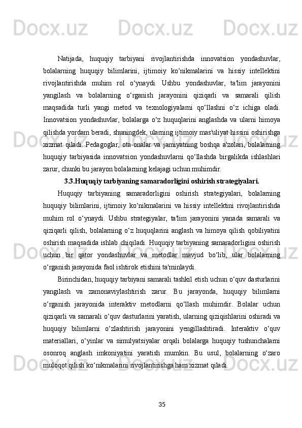 Natijada,   huquqiy   tarbiyani   rivojlantirishda   innovatsion   yondashuvlar,
bolalarning   huquqiy   bilimlarini,   ijtimoiy   ko‘nikmalarini   va   hissiy   intellektini
rivojlantirishda   muhim   rol   o‘ynaydi.   Ushbu   yondashuvlar,   ta'lim   jarayonini
yangilash   va   bolalarning   o‘rganish   jarayonini   qiziqarli   va   samarali   qilish
maqsadida   turli   yangi   metod   va   texnologiyalarni   qo‘llashni   o‘z   ichiga   oladi.
Innovatsion   yondashuvlar,   bolalarga   o‘z   huquqlarini   anglashda   va   ularni   himoya
qilishda yordam beradi, shuningdek, ularning ijtimoiy mas'uliyat hissini oshirishga
xizmat   qiladi.   Pedagoglar,   ota-onalar   va   jamiyatning   boshqa   a'zolari,   bolalarning
huquqiy   tarbiyasida   innovatsion   yondashuvlarni   qo‘llashda   birgalikda   ishlashlari
zarur, chunki bu jarayon bolalarning kelajagi uchun muhimdir.
3.3. Huquqiy tarbiyaning samaradorligini oshirish strategiyalari.
Huquqiy   tarbiyaning   samaradorligini   oshirish   strategiyalari,   bolalarning
huquqiy   bilimlarini,   ijtimoiy   ko‘nikmalarini   va   hissiy   intellektini   rivojlantirishda
muhim   rol   o‘ynaydi.   Ushbu   strategiyalar,   ta'lim   jarayonini   yanada   samarali   va
qiziqarli   qilish,   bolalarning   o‘z   huquqlarini   anglash   va   himoya   qilish   qobiliyatini
oshirish maqsadida ishlab chiqiladi. Huquqiy tarbiyaning samaradorligini oshirish
uchun   bir   qator   yondashuvlar   va   metodlar   mavjud   bo‘lib,   ular   bolalarning
o‘rganish jarayonida faol ishtirok etishini ta'minlaydi.
Birinchidan, huquqiy tarbiyani samarali tashkil etish uchun o‘quv dasturlarini
yangilash   va   zamonaviylashtirish   zarur.   Bu   jarayonda,   huquqiy   bilimlarni
o‘rganish   jarayonida   interaktiv   metodlarni   qo‘llash   muhimdir.   Bolalar   uchun
qiziqarli va samarali o‘quv dasturlarini yaratish, ularning qiziqishlarini oshiradi va
huquqiy   bilimlarni   o‘zlashtirish   jarayonini   yengillashtiradi.   Interaktiv   o‘quv
materiallari,   o‘yinlar   va   simulyatsiyalar   orqali   bolalarga   huquqiy   tushunchalarni
osonroq   anglash   imkoniyatini   yaratish   mumkin.   Bu   usul,   bolalarning   o‘zaro
muloqot qilish ko‘nikmalarini rivojlantirishga ham xizmat qiladi.
35 