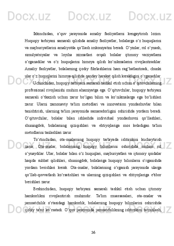 Ikkinchidan,   o‘quv   jarayonida   amaliy   faoliyatlarni   kengaytirish   lozim.
Huquqiy   tarbiyani   samarali   qilishda   amaliy   faoliyatlar,   bolalarga   o‘z   huquqlarini
va majburiyatlarini amaliyotda qo‘llash imkoniyatini beradi. O‘yinlar, rol o‘ynash,
simulyatsiyalar   va   loyiha   xizmatlari   orqali   bolalar   ijtimoiy   vaziyatlarni
o‘rganadilar   va   o‘z   huquqlarini   himoya   qilish   ko‘nikmalarini   rivojlantiradilar.
Amaliy   faoliyatlar,   bolalarning   ijodiy   fikrlashlarini   ham   rag‘batlantiradi,   chunki
ular o‘z huquqlarini himoya qilishda qanday harakat qilish kerakligini o‘rganadilar.
Uchinchidan, huquqiy tarbiyani samarali tashkil etish uchun o‘qituvchilarning
professional  rivojlanishi  muhim ahamiyatga ega. O‘qituvchilar, huquqiy tarbiyani
samarali   o‘tkazish   uchun   zarur   bo‘lgan   bilim   va   ko‘nikmalarga   ega   bo‘lishlari
zarur.   Ularni   zamonaviy   ta'lim   metodlari   va   innovatsion   yondashuvlar   bilan
tanishtirish,   ularning   ta'lim   jarayonida   samaradorligini   oshirishda   yordam   beradi.
O‘qituvchilar,   bolalar   bilan   ishlashda   individual   yondashuvni   qo‘llashlari,
shuningdek,   bolalarning   qiziqishlari   va   ehtiyojlariga   mos   keladigan   ta'lim
metodlarini tanlashlari zarur.
To‘rtinchidan,   ota-onalarning   huquqiy   tarbiyada   ishtirokini   kuchaytirish
zarur.   Ota-onalar,   bolalarining   huquqiy   bilimlarini   oshirishda   muhim   rol
o‘ynaydilar.   Ular,   bolalar   bilan   o‘z   huquqlari,   majburiyatlari   va   ijtimoiy   qoidalar
haqida   suhbat   qilishlari,   shuningdek,   bolalariga   huquqiy   bilimlarni   o‘rganishda
yordam   berishlari   kerak.   Ota-onalar,   bolalarining   o‘rganish   jarayonida   ularga
qo‘llab-quvvatlash   ko‘rsatishlari   va   ularning   qiziqishlari   va   ehtiyojlariga   e'tibor
berishlari zarur.
Beshinchidan,   huquqiy   tarbiyani   samarali   tashkil   etish   uchun   ijtimoiy
hamkorlikni   rivojlantirish   muhimdir.   Ta'lim   muassasalari,   ota-onalar   va
jamoatchilik   o‘rtasidagi   hamkorlik,   bolalarning   huquqiy   bilimlarini   oshirishda
ijobiy   ta'sir   ko‘rsatadi.   O‘quv   jarayonida   jamoatchilikning   ishtirokini   ta'minlash,
36 