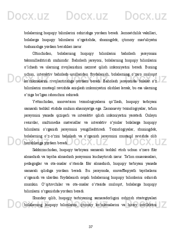 bolalarning   huquqiy   bilimlarini   oshirishga   yordam   beradi.   Jamoatchilik   vakillari,
bolalarga   huquqiy   bilimlarni   o‘rgatishda,   shuningdek,   ijtimoiy   mas'uliyatni
tushunishga yordam berishlari zarur.
Oltinchidan,   bolalarning   huquqiy   bilimlarini   baholash   jarayonini
takomillashtirish   muhimdir.   Baholash   jarayoni,   bolalarning   huquqiy   bilimlarini
o‘lchash   va   ularning   rivojlanishini   nazorat   qilish   imkoniyatini   beradi.   Buning
uchun,   interaktiv   baholash   usullaridan   foydalanish,   bolalarning   o‘zaro   muloqot
ko‘nikmalarini   rivojlantirishga   yordam   beradi.   Baholash   jarayonida   bolalar   o‘z
bilimlarini mustaqil ravishda aniqlash imkoniyatini olishlari kerak, bu esa ularning
o‘ziga bo‘lgan ishonchini oshiradi.
Yettinchidan,   innovatsion   texnologiyalarni   qo‘llash,   huquqiy   tarbiyani
samarali tashkil etishda muhim ahamiyatga ega. Zamonaviy texnologiyalar, ta'lim
jarayonini   yanada   qiziqarli   va   interaktiv   qilish   imkoniyatini   yaratadi.   Onlayn
resurslar,   multimedia   materiallar   va   interaktiv   o‘yinlar   bolalarga   huquqiy
bilimlarni   o‘rganish   jarayonini   yengillashtiradi.   Texnologiyalar,   shuningdek,
bolalarning   o‘z-o‘zini   baholash   va   o‘rganish   jarayonini   mustaqil   ravishda   olib
borishlariga yordam beradi.
Sakkizinchidan,   huquqiy   tarbiyani   samarali   tashkil   etish   uchun   o‘zaro   fikr
almashish va tajriba almashish jarayonini kuchaytirish zarur. Ta'lim muassasalari,
pedagoglar   va   ota-onalar   o‘rtasida   fikr   almashish,   huquqiy   tarbiyani   yanada
samarali   qilishga   yordam   beradi.   Bu   jarayonda,   muvaffaqiyatli   tajribalarni
o‘rganish   va   ulardan   foydalanish   orqali   bolalarning   huquqiy   bilimlarini   oshirish
mumkin.   O‘qituvchilar   va   ota-onalar   o‘rtasida   muloqot,   bolalarga   huquqiy
bilimlarni o‘rganishda yordam beradi.
Shunday   qilib,   huquqiy   tarbiyaning   samaradorligini   oshirish   strategiyalari
bolalarning   huquqiy   bilimlarini,   ijtimoiy   ko‘nikmalarini   va   hissiy   intellektini
37 