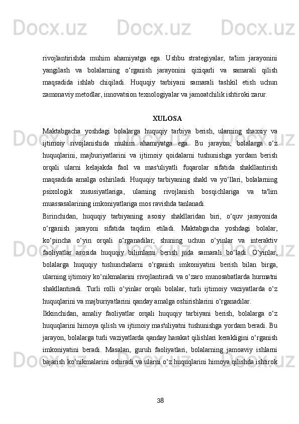 rivojlantirishda   muhim   ahamiyatga   ega.   Ushbu   strategiyalar,   ta'lim   jarayonini
yangilash   va   bolalarning   o‘rganish   jarayonini   qiziqarli   va   samarali   qilish
maqsadida   ishlab   chiqiladi.   Huquqiy   tarbiyani   samarali   tashkil   etish   uchun
zamonaviy metodlar, innovatsion texnologiyalar va jamoatchilik ishtiroki zarur. 
XULOSA
Maktabgacha   yoshdagi   bolalarga   huquqiy   tarbiya   berish,   ularning   shaxsiy   va
ijtimoiy   rivojlanishida   muhim   ahamiyatga   ega.   Bu   jarayon,   bolalarga   o‘z
huquqlarini,   majburiyatlarini   va   ijtimoiy   qoidalarni   tushunishga   yordam   berish
orqali   ularni   kelajakda   faol   va   mas'uliyatli   fuqarolar   sifatida   shakllantirish
maqsadida   amalga   oshiriladi.   Huquqiy   tarbiyaning   shakl   va   yo‘llari,   bolalarning
psixologik   xususiyatlariga,   ularning   rivojlanish   bosqichlariga   va   ta'lim
muassasalarining imkoniyatlariga mos ravishda tanlanadi.
Birinchidan,   huquqiy   tarbiyaning   asosiy   shakllaridan   biri,   o‘quv   jarayonida
o‘rganish   jarayoni   sifatida   taqdim   etiladi.   Maktabgacha   yoshdagi   bolalar,
ko‘pincha   o‘yin   orqali   o‘rganadilar,   shuning   uchun   o‘yinlar   va   interaktiv
faoliyatlar   asosida   huquqiy   bilimlarni   berish   juda   samarali   bo‘ladi.   O‘yinlar,
bolalarga   huquqiy   tushunchalarni   o‘rganish   imkoniyatini   berish   bilan   birga,
ularning ijtimoiy ko‘nikmalarini rivojlantiradi va o‘zaro munosabatlarda hurmatni
shakllantiradi.   Turli   rolli   o‘yinlar   orqali   bolalar,   turli   ijtimoiy   vaziyatlarda   o‘z
huquqlarini va majburiyatlarini qanday amalga oshirishlarini o‘rganadilar.
Ikkinchidan,   amaliy   faoliyatlar   orqali   huquqiy   tarbiyani   berish,   bolalarga   o‘z
huquqlarini himoya qilish va ijtimoiy mas'uliyatni tushunishga yordam beradi. Bu
jarayon, bolalarga turli vaziyatlarda qanday harakat qilishlari kerakligini o‘rganish
imkoniyatini   beradi.   Masalan,   guruh   faoliyatlari,   bolalarning   jamoaviy   ishlarni
bajarish ko‘nikmalarini oshiradi va ularni o‘z huquqlarini himoya qilishda ishtirok
38