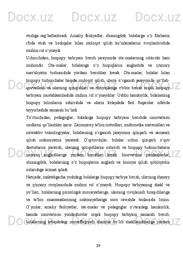 etishga   rag‘batlantiradi.   Amaliy   faoliyatlar,   shuningdek,   bolalarga   o‘z   fikrlarini
ifoda   etish   va   boshqalar   bilan   muloqot   qilish   ko‘nikmalarini   rivojlantirishda
muhim rol o‘ynaydi.
Uchinchidan,   huquqiy   tarbiyani   berish   jarayonida   ota-onalarning   ishtiroki   ham
muhimdir.   Ota-onalar,   bolalariga   o‘z   huquqlarini   anglashda   va   ijtimoiy
mas'uliyatni   tushunishda   yordam   berishlari   kerak.   Ota-onalar,   bolalar   bilan
huquqiy   tushunchalar   haqida   muloqot   qilish,   ularni   o‘rganish   jarayonida   qo‘llab-
quvvatlash   va   ularning   qiziqishlari   va   ehtiyojlariga   e'tibor   berish   orqali   huquqiy
tarbiyani mustahkamlashda  muhim rol o‘ynaydilar. Ushbu hamkorlik, bolalarning
huquqiy   bilimlarini   oshirishda   va   ularni   kelajakda   faol   fuqarolar   sifatida
tayyorlashda samarali bo‘ladi.
To‘rtinchidan,   pedagoglar,   bolalarga   huquqiy   tarbiyani   berishda   innovatsion
usullarni qo‘llashlari zarur. Zamonaviy ta'lim metodlari, multimedia materiallari va
interaktiv   texnologiyalar,   bolalarning   o‘rganish   jarayonini   qiziqarli   va   samarali
qilish   imkoniyatini   yaratadi.   O‘qituvchilar,   bolalar   uchun   qiziqarli   o‘quv
dasturlarini   yaratish,   ularning   qiziqishlarini   oshirish   va   huquqiy   tushunchalarni
osonroq   anglashlariga   yordam   berishlari   kerak.   Innovatsion   yondashuvlar,
shuningdek,   bolalarning   o‘z   huquqlarini   anglash   va   himoya   qilish   qobiliyatini
oshirishga xizmat qiladi.
Natijada, maktabgacha yoshdagi bolalarga huquqiy tarbiya berish, ularning shaxsiy
va   ijtimoiy   rivojlanishida   muhim   rol   o‘ynaydi.   Huquqiy   tarbiyaning   shakl   va
yo‘llari, bolalarning  psixologik xususiyatlariga,   ularning  rivojlanish  bosqichlariga
va   ta'lim   muassasalarining   imkoniyatlariga   mos   ravishda   tanlanishi   lozim.
O‘yinlar,   amaliy   faoliyatlar,   ota-onalar   va   pedagoglar   o‘rtasidagi   hamkorlik,
hamda   innovatsion   yondashuvlar   orqali   huquqiy   tarbiyani   samarali   berish,
bolalarning   kelajakdagi   muvaffaqiyatli   shaxslar   bo‘lib   shakllanishlariga   yordam
39 