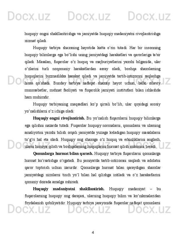 huquqiy ongni shakllantirishga va jamiyatda huquqiy madaniyatni rivojlantirishga
xizmat qiladi.
Huquqiy   tarbiya   shaxsning   hayotida   katta   o‘rin   tutadi.   Har   bir   insonning
huquqiy bilimlarga ega bo‘lishi  uning jamiyatdagi harakatlari va qarorlariga ta'sir
qiladi.   Masalan,   fuqarolar   o‘z   huquq   va   majburiyatlarini   yaxshi   bilganida,   ular
o‘zlarini   turli   noqonuniy   harakatlardan   asray   oladi,   boshqa   shaxslarning
huquqlarini   buzmaslikka   harakat   qiladi   va   jamiyatda   tartib-intizomni   saqlashga
hissa   qo‘shadi.   Bunday   tarbiya   nafaqat   shaxsiy   hayot   uchun,   balki   oilaviy
munosabatlar,   mehnat   faoliyati   va   fuqarolik   jamiyati   institutlari   bilan   ishlashda
ham muhimdir.
Huquqiy   tarbiyaning   maqsadlari   ko‘p   qirrali   bo‘lib,   ular   quyidagi   asosiy
yo‘nalishlarni o‘z ichiga oladi:
Huquqiy   ongni   rivojlantirish.   Bu   yo‘nalish   fuqarolarni   huquqiy   bilimlarga
ega qilishni nazarda tutadi. Fuqarolar huquqiy normalarni, qonunlarni va ularning
amaliyotini   yaxshi   bilish   orqali   jamiyatda   yuzaga   keladigan   huquqiy   masalalarni
to‘g‘ri   hal   eta   oladi.   Huquqiy   ong   shaxsga   o‘z   huquq   va   erkinliklarini   anglash,
ularni himoya qilish va boshqalarning huquqlarini hurmat qilish imkonini beradi.
Qonunlarga hurmat  bilan qarash.   Huquqiy tarbiya fuqarolarni  qonunlarga
hurmat   ko‘rsatishga   o‘rgatadi.   Bu   jamiyatda   tartib-intizomni   saqlash   va   adolatni
qaror   toptirish   uchun   zarurdir.   Qonunlarga   hurmat   bilan   qaraydigan   shaxslar
jamiyatdagi   nizolarni   tinch   yo‘l   bilan   hal   qilishga   intiladi   va   o‘z   harakatlarini
qonuniy doirada amalga oshiradi.
Huquqiy   madaniyatni   shakllantirish.   Huquqiy   madaniyat   –   bu
fuqarolarning   huquqiy   ong   darajasi,   ularning   huquqiy   bilim   va   ko‘nikmalaridan
foydalanish qobiliyatidir. Huquqiy tarbiya jarayonida fuqarolar nafaqat qonunlarni
4 