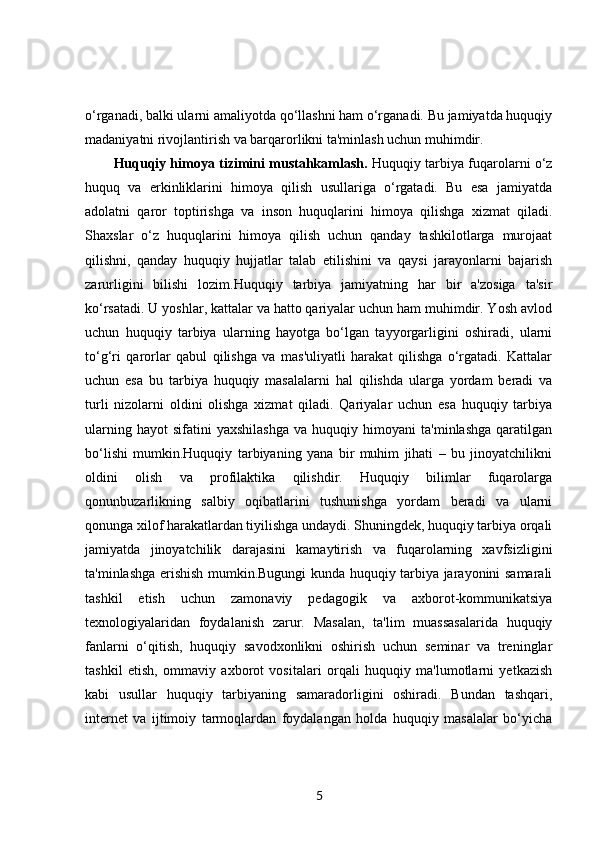 o‘rganadi, balki ularni amaliyotda qo‘llashni ham o‘rganadi. Bu jamiyatda huquqiy
madaniyatni rivojlantirish va barqarorlikni ta'minlash uchun muhimdir.
Huquqiy himoya tizimini mustahkamlash.  Huquqiy tarbiya fuqarolarni o‘z
huquq   va   erkinliklarini   himoya   qilish   usullariga   o‘rgatadi.   Bu   esa   jamiyatda
adolatni   qaror   toptirishga   va   inson   huquqlarini   himoya   qilishga   xizmat   qiladi.
Shaxslar   o‘z   huquqlarini   himoya   qilish   uchun   qanday   tashkilotlarga   murojaat
qilishni,   qanday   huquqiy   hujjatlar   talab   etilishini   va   qaysi   jarayonlarni   bajarish
zarurligini   bilishi   lozim.Huquqiy   tarbiya   jamiyatning   har   bir   a'zosiga   ta'sir
ko‘rsatadi. U yoshlar, kattalar va hatto qariyalar uchun ham muhimdir. Yosh avlod
uchun   huquqiy   tarbiya   ularning   hayotga   bo‘lgan   tayyorgarligini   oshiradi,   ularni
to‘g‘ri   qarorlar   qabul   qilishga   va   mas'uliyatli   harakat   qilishga   o‘rgatadi.   Kattalar
uchun   esa   bu   tarbiya   huquqiy   masalalarni   hal   qilishda   ularga   yordam   beradi   va
turli   nizolarni   oldini   olishga   xizmat   qiladi.   Qariyalar   uchun   esa   huquqiy   tarbiya
ularning   hayot   sifatini   yaxshilashga   va  huquqiy   himoyani   ta'minlashga   qaratilgan
bo‘lishi   mumkin.Huquqiy   tarbiyaning   yana   bir   muhim   jihati   –   bu   jinoyatchilikni
oldini   olish   va   profilaktika   qilishdir.   Huquqiy   bilimlar   fuqarolarga
qonunbuzarlikning   salbiy   oqibatlarini   tushunishga   yordam   beradi   va   ularni
qonunga xilof harakatlardan tiyilishga undaydi. Shuningdek, huquqiy tarbiya orqali
jamiyatda   jinoyatchilik   darajasini   kamaytirish   va   fuqarolarning   xavfsizligini
ta'minlashga erishish mumkin.Bugungi kunda huquqiy tarbiya jarayonini samarali
tashkil   etish   uchun   zamonaviy   pedagogik   va   axborot-kommunikatsiya
texnologiyalaridan   foydalanish   zarur.   Masalan,   ta'lim   muassasalarida   huquqiy
fanlarni   o‘qitish,   huquqiy   savodxonlikni   oshirish   uchun   seminar   va   treninglar
tashkil   etish,   ommaviy   axborot   vositalari   orqali   huquqiy   ma'lumotlarni   yetkazish
kabi   usullar   huquqiy   tarbiyaning   samaradorligini   oshiradi.   Bundan   tashqari,
internet   va   ijtimoiy   tarmoqlardan   foydalangan   holda   huquqiy   masalalar   bo‘yicha
5 