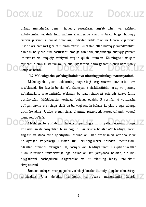 onlayn   maslahatlar   berish,   huquqiy   resurslarni   targ‘ib   qilish   va   elektron
kutubxonalar   yaratish   ham   muhim   ahamiyatga   ega.Shu   bilan   birga,   huquqiy
tarbiya   jarayonida   davlat   organlari,   nodavlat   tashkilotlar   va   fuqarolik   jamiyati
institutlari   hamkorligini   ta'minlash   zarur.   Bu   tashkilotlar   huquqiy   savodxonlikni
oshirish   bo‘yicha   turli   dasturlarni   amalga   oshirishi,   fuqarolarga   huquqiy   yordam
ko‘rsatishi   va   huquqiy   tarbiyani   targ‘ib   qilishi   mumkin.   Shuningdek,   xalqaro
tajribani   o‘rganish   va   uni   milliy   huquqiy   tarbiya   tizimiga   tatbiq   etish   ham   ijobiy
natijalar beradi.
1.2. Maktabgacha yoshdagi bolalar va ularning psixologik xususiyatlari.
Maktabgacha   yosh,   bolalarning   hayotidagi   eng   muhim   davrlardan   biri
hisoblanadi.   Bu   davrda   bolalar   o‘z   shaxsiyatini   shakllantirish,   hissiy   va   ijtimoiy
ko‘nikmalarni   rivojlantirish,   o‘zlariga   bo‘lgan   ishonchni   oshirish   jarayonlarini
boshlaydilar.   Maktabgacha   yoshdagi   bolalar,   odatda,   3   yoshdan   6   yoshgacha
bo‘lgan   davrni   o‘z   ichiga   oladi   va   bu   vaqt   ichida   bolalar   ko‘plab   o‘zgarishlarga
duch   keladilar.   Ushbu   o‘zgarishlar,   ularning   psixologik   xususiyatlarida   yaqqol
namoyon bo‘ladi.
Maktabgacha   yoshdagi   bolalarning   psixologik   xususiyatlari   ularning   o‘ziga
xos   rivojlanish   bosqichlari   bilan   bog‘liq.   Bu   davrda   bolalar   o‘z   his-tuyg‘ularini
anglash   va   ifoda   etish   qobiliyatini   oshiradilar.   Ular   o‘zlariga   va   atrofida   sodir
bo‘layotgan   voqealarga   nisbatan   turli   his-tuyg‘ularni   boshdan   kechirishadi.
Masalan,   quvonch,   xafagarchilik,   qo‘rquv   kabi   his-tuyg‘ularni   his   qilish   va   ular
bilan   kurashish   imkoniyatiga   ega   bo‘ladilar.   Bu   jarayonda   bolalar,   o‘z   his-
tuyg‘ularini   boshqarishni   o‘rganadilar   va   bu   ularning   hissiy   intellektini
rivojlantiradi.
Bundan tashqari, maktabgacha yoshdagi bolalar ijtimoiy aloqalar o‘rnatishga
kirishadilar.   Ular   do‘stlik,   hamkorlik   va   o‘zaro   munosabatlar   haqida
6 