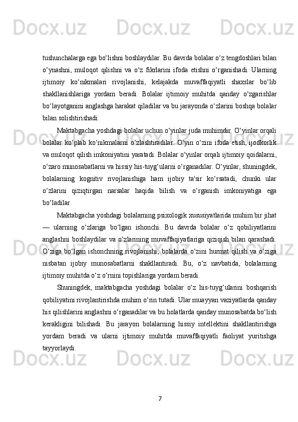 tushunchalarga ega bo‘lishni boshlaydilar. Bu davrda bolalar o‘z tengdoshlari bilan
o‘ynashni,   muloqot   qilishni   va   o‘z   fikrlarini   ifoda   etishni   o‘rganishadi.   Ularning
ijtimoiy   ko‘nikmalari   rivojlanishi,   kelajakda   muvaffaqiyatli   shaxslar   bo‘lib
shakllanishlariga   yordam   beradi.   Bolalar   ijtimoiy   muhitda   qanday   o‘zgarishlar
bo‘layotganini anglashga harakat qiladilar va bu jarayonda o‘zlarini boshqa bolalar
bilan solishtirishadi.
Maktabgacha yoshdagi bolalar uchun o‘yinlar juda muhimdir. O‘yinlar orqali
bolalar  ko‘plab ko‘nikmalarni  o‘zlashtiradilar. O‘yin o‘zini  ifoda etish, ijodkorlik
va muloqot qilish imkoniyatini yaratadi. Bolalar o‘yinlar orqali ijtimoiy qoidalarni,
o‘zaro munosabatlarni va hissiy his-tuyg‘ularni o‘rganadilar. O‘yinlar, shuningdek,
bolalarning   kognitiv   rivojlanishiga   ham   ijobiy   ta'sir   ko‘rsatadi,   chunki   ular
o‘zlarini   qiziqtirgan   narsalar   haqida   bilish   va   o‘rganish   imkoniyatiga   ega
bo‘ladilar.
Maktabgacha yoshdagi bolalarning psixologik xususiyatlarida muhim bir jihat
—   ularning   o‘zlariga   bo‘lgan   ishonchi.   Bu   davrda   bolalar   o‘z   qobiliyatlarini
anglashni  boshlaydilar  va o‘zlarining muvaffaqiyatlariga qiziqish bilan qarashadi.
O‘ziga   bo‘lgan   ishonchning   rivojlanishi,   bolalarda   o‘zini   hurmat   qilish   va   o‘ziga
nisbatan   ijobiy   munosabatlarni   shakllantiradi.   Bu,   o‘z   navbatida,   bolalarning
ijtimoiy muhitda o‘z o‘rnini topishlariga yordam beradi.
Shuningdek,   maktabgacha   yoshdagi   bolalar   o‘z   his-tuyg‘ularini   boshqarish
qobiliyatini rivojlantirishda muhim o‘rin tutadi. Ular muayyan vaziyatlarda qanday
his qilishlarini anglashni o‘rganadilar va bu holatlarda qanday munosabatda bo‘lish
kerakligini   bilishadi.   Bu   jarayon   bolalarning   hissiy   intellektini   shakllantirishga
yordam   beradi   va   ularni   ijtimoiy   muhitda   muvaffaqiyatli   faoliyat   yuritishga
tayyorlaydi.
7 