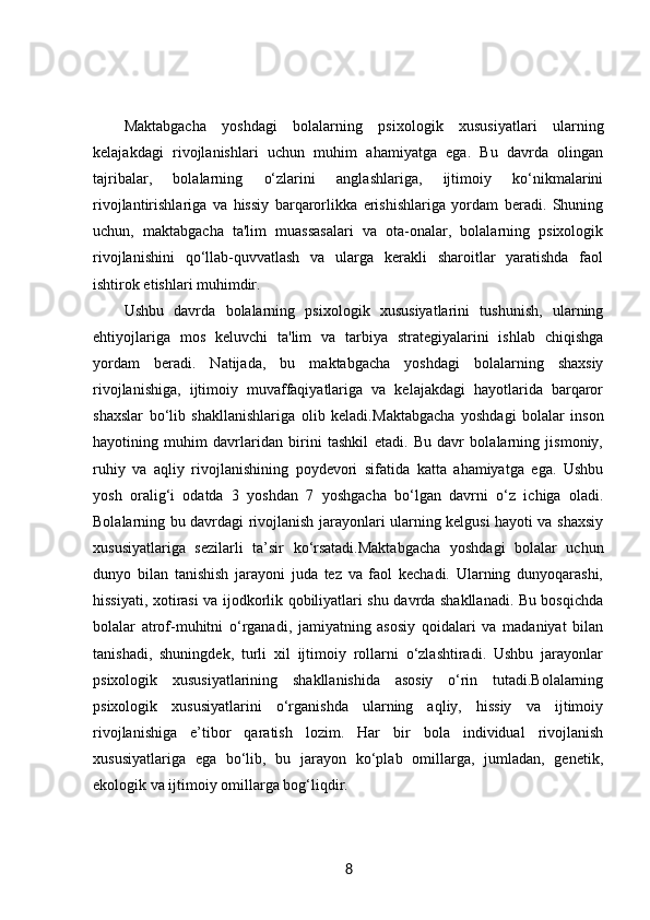 Maktabgacha   yoshdagi   bolalarning   psixologik   xususiyatlari   ularning
kelajakdagi   rivojlanishlari   uchun   muhim   ahamiyatga   ega.   Bu   davrda   olingan
tajribalar,   bolalarning   o‘zlarini   anglashlariga,   ijtimoiy   ko‘nikmalarini
rivojlantirishlariga   va   hissiy   barqarorlikka   erishishlariga   yordam   beradi.   Shuning
uchun,   maktabgacha   ta'lim   muassasalari   va   ota-onalar,   bolalarning   psixologik
rivojlanishini   qo‘llab-quvvatlash   va   ularga   kerakli   sharoitlar   yaratishda   faol
ishtirok etishlari muhimdir.
Ushbu   davrda   bolalarning   psixologik   xususiyatlarini   tushunish,   ularning
ehtiyojlariga   mos   keluvchi   ta'lim   va   tarbiya   strategiyalarini   ishlab   chiqishga
yordam   beradi.   Natijada,   bu   maktabgacha   yoshdagi   bolalarning   shaxsiy
rivojlanishiga,   ijtimoiy   muvaffaqiyatlariga   va   kelajakdagi   hayotlarida   barqaror
shaxslar   bo‘lib   shakllanishlariga   olib   keladi. Maktabgacha   yoshdagi   bolalar   inson
hayotining   muhim   davrlaridan   birini   tashkil   etadi.   Bu   davr   bolalarning   jismoniy,
ruhiy   va   aqliy   rivojlanishining   poydevori   sifatida   katta   ahamiyatga   ega.   Ushbu
yosh   oralig‘i   odatda   3   yoshdan   7   yoshgacha   bo‘lgan   davrni   o‘z   ichiga   oladi.
Bolalarning bu davrdagi rivojlanish jarayonlari ularning kelgusi hayoti va shaxsiy
xususiyatlariga   sezilarli   ta’sir   ko‘rsatadi.Maktabgacha   yoshdagi   bolalar   uchun
dunyo   bilan   tanishish   jarayoni   juda   tez   va   faol   kechadi.   Ularning   dunyoqarashi,
hissiyati, xotirasi va ijodkorlik qobiliyatlari shu davrda shakllanadi. Bu bosqichda
bolalar   atrof-muhitni   o‘rganadi,   jamiyatning   asosiy   qoidalari   va   madaniyat   bilan
tanishadi,   shuningdek,   turli   xil   ijtimoiy   rollarni   o‘zlashtiradi.   Ushbu   jarayonlar
psixologik   xususiyatlarining   shakllanishida   asosiy   o‘rin   tutadi.Bolalarning
psixologik   xususiyatlarini   o‘rganishda   ularning   aqliy,   hissiy   va   ijtimoiy
rivojlanishiga   e’tibor   qaratish   lozim.   Har   bir   bola   individual   rivojlanish
xususiyatlariga   ega   bo‘lib,   bu   jarayon   ko‘plab   omillarga,   jumladan,   genetik,
ekologik va ijtimoiy omillarga bog‘liqdir.
8