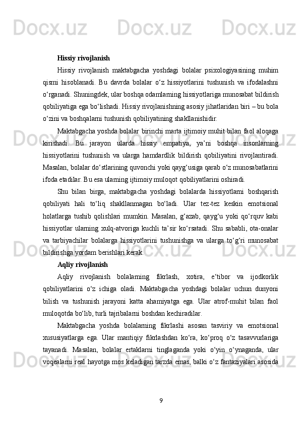Hissiy rivojlanish
Hissiy   rivojlanish   maktabgacha   yoshdagi   bolalar   psixologiyasining   muhim
qismi   hisoblanadi.   Bu   davrda   bolalar   o‘z   hissiyotlarini   tushunish   va   ifodalashni
o‘rganadi. Shuningdek, ular boshqa odamlarning hissiyotlariga munosabat bildirish
qobiliyatiga ega bo‘lishadi. Hissiy rivojlanishning asosiy jihatlaridan biri – bu bola
o‘zini va boshqalarni tushunish qobiliyatining shakllanishidir.
Maktabgacha yoshda bolalar birinchi marta ijtimoiy muhit bilan faol aloqaga
kirishadi.   Bu   jarayon   ularda   hissiy   empatiya,   ya’ni   boshqa   insonlarning
hissiyotlarini   tushunish   va   ularga   hamdardlik   bildirish   qobiliyatini   rivojlantiradi.
Masalan, bolalar do‘stlarining quvonchi yoki qayg‘usiga qarab o‘z munosabatlarini
ifoda etadilar. Bu esa ularning ijtimoiy muloqot qobiliyatlarini oshiradi.
Shu   bilan   birga,   maktabgacha   yoshdagi   bolalarda   hissiyotlarni   boshqarish
qobiliyati   hali   to‘liq   shakllanmagan   bo‘ladi.   Ular   tez-tez   keskin   emotsional
holatlarga   tushib   qolishlari   mumkin.   Masalan,   g‘azab,   qayg‘u   yoki   qo‘rquv   kabi
hissiyotlar   ularning   xulq-atvoriga   kuchli   ta’sir   ko‘rsatadi.   Shu   sababli,   ota-onalar
va   tarbiyachilar   bolalarga   hissiyotlarini   tushunishga   va   ularga   to‘g‘ri   munosabat
bildirishga yordam berishlari kerak.
Aqliy rivojlanish
Aqliy   rivojlanish   bolalarning   fikrlash,   xotira,   e‘tibor   va   ijodkorlik
qobiliyatlarini   o‘z   ichiga   oladi.   Maktabgacha   yoshdagi   bolalar   uchun   dunyoni
bilish   va   tushunish   jarayoni   katta   ahamiyatga   ega.   Ular   atrof-muhit   bilan   faol
muloqotda bo‘lib, turli tajribalarni boshdan kechiradilar.
Maktabgacha   yoshda   bolalarning   fikrlashi   asosan   tasviriy   va   emotsional
xususiyatlarga   ega.   Ular   mantiqiy   fikrlashdan   ko‘ra,   ko‘proq   o‘z   tasavvurlariga
tayanadi.   Masalan,   bolalar   ertaklarni   tinglaganda   yoki   o‘yin   o‘ynaganda,   ular
voqealarni real hayotga mos keladigan tarzda emas, balki o‘z fantaziyalari asosida
9 