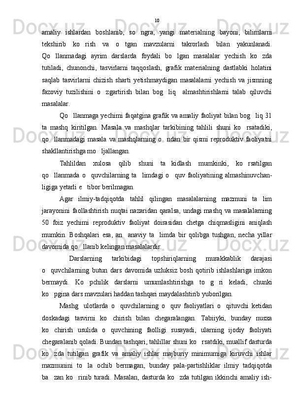 amaliy   ishlardan   boshlanib,   so ngra,   yangi   materialning   bayoni,   bilimlarni
tekshirib   ko rish   va   o tgan   mavzularni   takrorlash   bilan   yakunlanadi.	
 
Qo llanmadagi   ayrim   darslarda   foydali   bo lgan   masalalar   yechish   ko zda	
  
tutiladi,   chunonchi,   tasvirlarni   taqqoslash,   grafik   materialning   dastlabki   holatini
saqlab   tasvirlarni   chizish   sharti   yetishmaydigan   masalalarni   yechish   va   jismning
fazoviy   tuzilishini   o zgartirish   bilan   bog liq     almashtirishlarni   talab   qiluvchi	
 
masalalar.
Qo llanmaga yechimi faqatgina grafik va amaliy faoliyat bilan bog liq 31	
 
ta   mashq   kiritilgan.   Masala   va   mashqlar   tarkibining   tahlili   shuni   ko rsatadiki,	

qo llanmadagi   masala   va   mashqlarning   o ndan   bir   qismi   reproduktiv   faoliyatni	
 
shakllantirishga mo ljallangan.	

Tahlildan   xulosa   qilib   shuni   ta kidlash   mumkinki,   ko rsatilgan	
 
qo llanmada  o quvchilarning  ta limdagi  o quv  faoliyatining  almashinuvchan-	
   
ligiga yetarli e tibor berilmagan.	

Agar   ilmiy-tadqiqotda   tahlil   qilingan   masalalarning   mazmuni   ta lim	

jarayonini  faollashtirish nuqtai  nazaridan qaralsa,  undagi mashq va masalalarning
50   foiz   yechimi   reproduktiv   faoliyat   doirasidan   chetga   chiqmasligini   aniqlash
mumkin.   Boshqalari   esa,   an anaviy   ta limda   bir   qolibga   tushgan,   necha   yillar	
 
davomida qo llanib kelingan masalalardir.	

  Darslarning   tarkibidagi   topshiriqlarning   murakkablik   darajasi
o quvchilarning   butun   dars   davomida   uzluksiz   bosh   qotirib   ishlashlariga   imkon	

bermaydi.   Ko pchilik   darslarni   umumlashtirishga   to g ri   keladi,   chunki	
  
ko pgina dars mavzulari haddan tashqari maydalashtirib yuborilgan.	

Mashg ulotlarda   o quvchilarning   o quv   faoliyatlari   o qituvchi   ketidan	
   
doskadagi   tasvirni   ko chirish   bilan   chegaralangan.   Tabiiyki,   bunday   nusxa	

ko chirish   usulida   o quvchining   faolligi   susayadi,   ularning   ijodiy   faoliyati	
 
chegaralanib qoladi. Bundan tashqari, tahlillar shuni ko rsatdiki, muallif dasturda	

ko zda   tutilgan   grafik   va   amaliy   ishlar   majburiy   minimumiga   kiruvchi   ishlar	

mazmunini   to la   ochib   bermagan,   bunday   pala-partishliklar   ilmiy   tadqiqotda	

ba zan  ko rinib  turadi.  Masalan,   dasturda  ko zda  tutilgan  ikkinchi  amaliy  ish-	
   10 