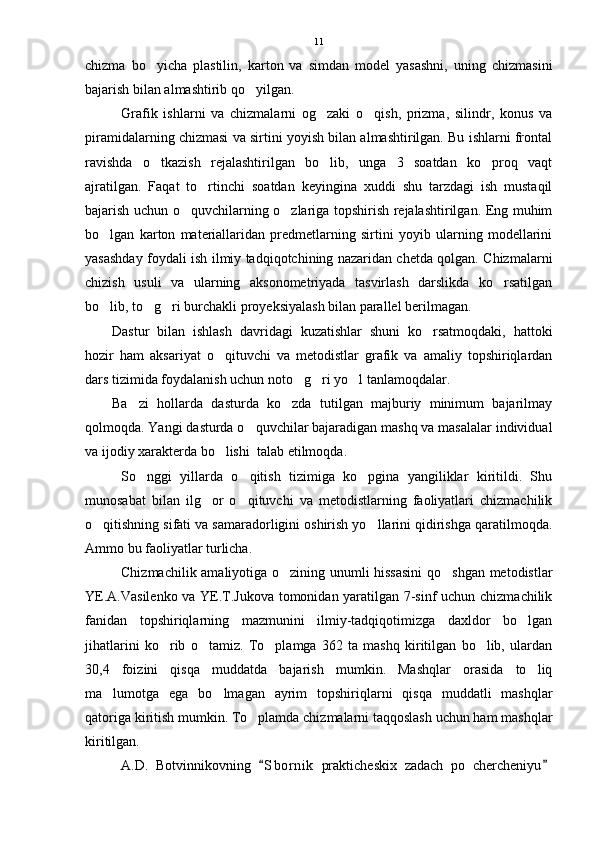 chizma   bo yicha   plastilin,   karton   va   simdan   model   yasashni,   uning   chizmasini
bajarish bilan almashtirib qo yilgan.	

Grafik   ishlarni   va   chizmalarni   og zaki   o qish,   prizma,   silindr,   konus   va	
 
piramidalarning chizmasi va sirtini yoyish bilan almashtirilgan. Bu ishlarni frontal
ravishda   o tkazish   rejalashtirilgan   bo lib,   unga   3   soatdan   ko proq   vaqt	
  
ajratilgan.   Faqat   to rtinchi   soatdan   keyingina   xuddi   shu   tarzdagi   ish   mustaqil	

bajarish uchun o quvchilarning o zlariga topshirish rejalashtirilgan. Eng muhim	
 
bo lgan   karton   materiallaridan   predmetlarning   sirtini   yoyib   ularning   modellarini	

yasashday foydali ish ilmiy tadqiqotchining nazaridan chetda qolgan. Chizmalarni
chizish   usuli   va   ularning   aksonometriyada   tasvirlash   darslikda   ko rsatilgan	

bo lib, to g ri burchakli proyeksiyalash bilan parallel berilmagan. 	
  
Dastur   bilan   ishlash   davridagi   kuzatishlar   shuni   ko rsatmoqdaki,   hattoki	

hozir   ham   aksariyat   o qituvchi   va   metodistlar   grafik   va   amaliy   topshiriqlardan	

dars tizimida foydalanish uchun noto g ri yo l tanlamoqdalar. 	
  
Ba zi   hollarda   dasturda   ko zda   tutilgan   majburiy   minimum   bajarilmay	
 
qolmoqda. Yangi dasturda o quvchilar bajaradigan mashq va masalalar individual	

va ijodiy xarakterda bo lishi  talab etilmoqda.	

So nggi   yillarda   o qitish   tizimiga   ko pgina   yangiliklar   kiritildi.   Shu	
  
munosabat   bilan   ilg or   o qituvchi   va   metodistlarning   faoliyatlari   chizmachilik	
 
o qitishning sifati va samaradorligini oshirish yo llarini qidirishga qaratilmoqda.	
 
Ammo bu faoliyatlar turlicha.
Chizmachilik amaliyotiga o zining unumli hissasini  qo shgan metodistlar	
 
YE.A.Vasilenko va YE.T.Jukova tomonidan yaratilgan 7-sinf uchun chizmachilik
fanidan   topshiriqlarning   mazmunini   ilmiy-tadqiqotimizga   daxldor   bo lgan	

jihatlarini   ko rib   o tamiz.   To plamga   362   ta   mashq   kiritilgan   bo lib,   ulardan	
   
30,4   foizini   qisqa   muddatda   bajarish   mumkin.   Mashqlar   orasida   to liq	

ma lumotga   ega   bo lmagan   ayrim   topshiriqlarni   qisqa   muddatli   mashqlar	
 
qatoriga kiritish mumkin. To plamda chizmalarni taqqoslash uchun ham mashqlar	

kiritilgan.
A.D.   Botvinnikovning   S b ornik   prakticheskix   zadach   po   chercheniyu	
  11 