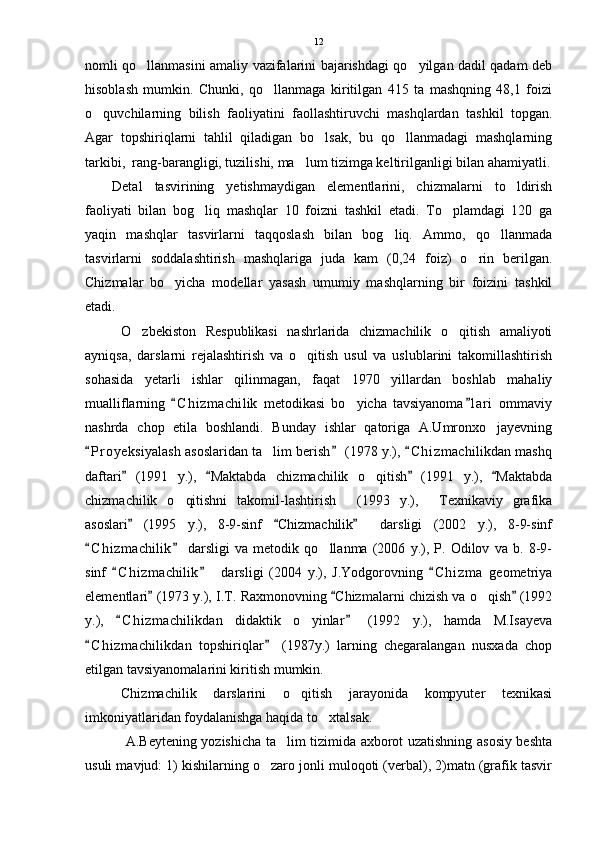 nomli qo llanmasini amaliy vazifalarini bajarishdagi qo yilgan dadil qadam deb 
hisoblash   mumkin.   Chunki,   qo llanmaga   kiritilgan   415   ta   mashqning   48,1   foizi	

o quvchilarning   bilish   faoliyatini   faollashtiruvchi   mashqlardan   tashkil   topgan.	

Agar   topshiriqlarni   tahlil   qiladigan   bo lsak,   bu   qo llanmadagi   mashqlarning	
 
tarkibi,  rang-barangligi, tuzilishi, ma lum tizimga keltirilganligi bilan ahamiyatli.	

Detal   tasvirining   yetishmaydigan   elementlarini,   chizmalarni   to ldirish	

faoliyati   bilan   bog liq   mashqlar   10   foizni   tashkil   etadi.   To plamdagi   120   ga	
 
yaqin   mashqlar   tasvirlarni   taqqoslash   bilan   bog liq.   Ammo,   qo llanmada	
 
tasvirlarni   soddalashtirish   mashqlariga   juda   kam   (0,24   foiz)   o rin   berilgan.	

Chizmalar   bo yicha   modellar   yasash   umumiy   mashqlarning   bir   foizini   tashkil	

etadi. 
O zbekiston   Respublikasi   nashrlarida   chizmachilik   o qitish   amaliyoti	
 
ayniqsa,   darslarni   rejalashtirish   va   o qitish   usul   va   uslublarini   takomillashtirish	

sohasida   yetarli   ishlar   qilinmagan,   faqat   1970   yillardan   boshlab   mahaliy
mualliflarning   C h i zmachilik   metodikasi   bo yicha   tavsiyanoma l ari   ommaviy	
 	
nashrda   chop   etila   boshlandi.   Bunday   ishlar   qatoriga   A.Umronxo jayevning	

P r oyeksiyalash asoslaridan ta lim berish  (1978 y.),  C h i zmachilikdan mashq	
  	
daftari   (1991   y.),   Maktabda   chizmachilik   o qitish   (1991   y.),   Maktabda	
   	
chizmachilik   o qitishni   takomil-lashtirish   (1993   y.),   Texnikaviy   grafika	
  
asoslari   (1995   y.),   8-9-sinf   Chizmachilik     darsligi   (2002   y.),   8-9-sinf	
  
C h i zmachilik   darsligi   va   metodik   qo llanma   (2006   y.),   P.   Odilov   va   b.   8-9-	
 	
sinf   C h i zmachilik     darsligi   (2004   y.),   J.Yodgorovning   C h i zma   geometriya	
  
elementlari  (1973 y.), I.T. Raxmonovning  Chizmalarni chizish va o qish  (1992	
  	
y.),   C h i zmachilikdan   didaktik   o yinlar   (1992   y.),   hamda   M.Isayeva	
 	
C h i zmachilikdan   topshiriqlar   (1987y.)   larning   chegaralangan   nusxada   chop	
 
etilgan tavsiyanomalarini kiritish mumkin.
Chizmachilik   darslarini   o qitish   jarayonida   kompyuter   texnikasi	

imkoniyatlaridan foydalanishga haqida to xtalsak.	

  A.Beytening yozishicha ta lim tizimida axborot uzatishning asosiy beshta	

usuli mavjud: 1) kishilarning o zaro jonli muloqoti (verbal), 2)matn (grafik tasvir	
 12 
