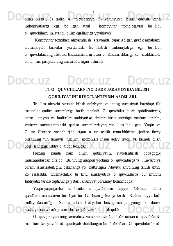 bilan   birga),   3)   radio,   4)   televideniye,   5)   kompyuter.   Bular   orasida   keng
imkoniyatlarga   ega   bo lgan   usul     kompyuter   texnologiyasi   bo lib, 
o quvchilarni mustaqqil bilim egallashga yetaklaydi.   	

Kompyuter   texnikasi   almashtirish   jarayonida   bajariladigan   grafik   amallarni
animatsiyali   tasvirlar   yordamida   ko rsatish   imkoniyatiga   ega   bo lib,	
 
o quvchilarning abstrakt tushunchalarni oson o zlashtirishlariga ko maklashadi	
  
va ta lim jarayonining samaradorligini oshiradi. 	

1.2.  O QUVCHILARNING DARS JARAYONIDA BILISH	

QOBILIYATINI RIVOJLANTIRISH ASOSLARI.
Ta lim   oluvchi   yoshlar   bilish   qobiliyati   va   uning   xususiyati   haqidagi   ilk	

manbalar   qadim   zamonlarga   borib   taqaladi.   O quvchilar   bilish   qobiliyatining	

narsa,   jarayon   va   hodisalar   mohiyatiga   chuqur   kirib   borishga   yordam   berishi,
xotirani   mustahkamlashi   qadim   zamonlardayoq   ma lum   bo lgan.   Yaqin   va	
 
O rta   Sharqda   yashab   ijod   etgan   o rta   asrlik   mutafakkirlar   ijodida   ilmiy	
 
bilishning   tur,   tamoyil,   tuzilish,   mezonlari   inson   aqliy   rivoji   va   kamoli   bilan
bog liqligiga jiddiy e tibor berilgan.	
 
Hozirgi   kunda   ham   bilish   qobiliyatini   rivojlantirish   pedagogik
muammolardan biri bo lib, uning maqbul yechimi o quvchilarga ta lim-tarbiya	
  
berish   samaradorligini   oshirishga   yo naltirilgan.   Mavjud   ahvolning   tahlili   shuni	

ko rsatadiki,   chizmachilik   ta limi   amaliyotida   o quvchilarda   bu   muhim	
  
faoliyatni tarkib toptirishga yetarli ahamiyat berilmay kelinmoqda.
Yaqin-yaqingacha   ta limda   o quvchilarni   tayyor   bilimlar   bilan	
 
qurollantirish   ustuvor   bo lgan   bo lsa,   hozirgi   kunga   kelib   Kadrlar   tayyorlash	
  
milliy   dasturi ga     ko ra   bilish   faoliyatini   boshqarish   jarayoniga   e tiborni	
	 
kuchaytirish zarurligi birinchi darajali vazifa bo lib qoldi. 	

O quv jarayonining sermahsul va samarador bo lishi uchun o quvchilarda	
  
ma lum darajada bilish qobiliyati shakllangan bo lishi shart. O quvchilar bilish	
   13 