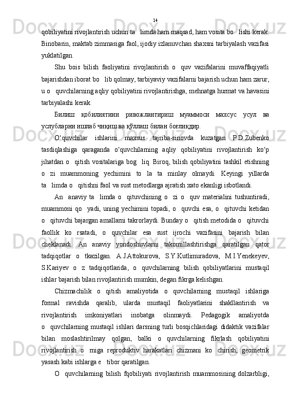 qobiliyatini rivojlantirish uchun ta limda ham maqsad, ham vosita bo lishi kerak. 
Binobarin, maktab zimmasiga faol, ijodiy izlanuvchan shaxsni tarbiyalash vazifasi
yuklatilgan.
Shu   bois   bilish   faoliyatini   rivojlantirish   o quv   vazifalarini   muvaffaqiyatli	

bajarishdan iborat bo lib qolmay, tarbiyaviy vazifalarni bajarish uchun ham zarur,	

u o quvchilarning aqliy qobiliyatini rivojlantirishga, mehnatga hurmat va havasini	

tarbiyalashi kerak.
Билиш   қобилиятини   ривожлантириш   муаммоси   махсус   усул   ва
услубларни ишлаб чиқиш ва қўллаш билан боғлиқдир.
O‘quvchilar   ishlarini   maxsus   tajriba-sinovda   kuzatgan   P.D.Zubenko
tasdiqlashiga   qaraganda   o‘quvchilarning   aqliy   qobiliyatini   rivojlantirish   ko‘p
jihatdan o qitish vositalariga bog liq. Biroq, bilish qobiliyatini tashkil etishning	
 
o zi   muammoning   yechimini   to la   ta minlay   olmaydi.   Keyingi   yillarda	
  
ta limda o qitishni faol va sust metodlarga ajratish xato ekanligi isbotlandi. 
 
An anaviy   ta limda   o qituvchining   o zi   o quv   materialini   tushuntiradi,	
    
muammoni   qo yadi,   uning   yechimini   topadi,   o quvchi   esa,   o qituvchi   ketidan	
  
o qituvchi bajargan amallarni takrorlaydi. Bunday o qitish metodida o qituvchi	
  
faollik   ko rsatadi,   o quvchilar   esa   sust   ijrochi   vazifasini   bajarish   bilan	
 
cheklanadi.   An anaviy   yondoshuvlarni   takomillashtirishga   qaratilgan   qator	

tadqiqotlar   o tkazilgan.   A.J.Attokurova,   S.Y.Kutlimuradova,   M.I.Yenekeyev,	

S.Kariyev   o z   tadqiqotlarida,   o quvchilarning   bilish   qobiliyatlarini   mustaqil
 
ishlar bajarish bilan rivojlantirish mumkin, degan fikrga kelishgan. 
Chizmachilik   o qitish   amaliyotida   o quvchilarning   mustaqil   ishlariga	
 
formal   ravishda   qaralib,   ularda   mustaqil   faoliyatlarini   shakllantirish   va
rivojlantirish   imkoniyatlari   inobatga   olinmaydi.   Pedagogik   amaliyotda
o quvchilarning   mustaqil   ishlari   darsning   turli   bosqichlaridagi   didaktik   vazifalar	

bilan   moslashtirilmay   qolgan,   balki   o quvchilarning   fikrlash   qobiliyatini	

rivojlantirish   o rniga   reproduktiv   harakatlari   chizmani   ko chirish,   geometrik	
 
yasash kabi ishlarga e tibor qaratilgan. 	

O quvchilarning   bilish   fqobiliyati   rivojlantirish   muammosining   dolzarbligi,	
 14 