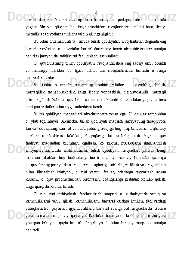 birinchidan,   mazkur   mavzuning   ta rifi   bo yicha   pedagog   olimlar   o rtasida  
yagona   fikr   yo qligidan   bo lsa,   ikkinchidan,   rivojlantirish   usullari   ham,   ilmiy-	
 
metodik adabiyotlarda turlicha talqin qilinganligidir.
Bu bilan chizmachilik ta limida bilish qobiliyatini rivojlantirish deganda eng	

birinchi   navbatda,   o quvchilar   har   xil   darajadagi   tasvir   almashtirishlarni   amalga	

oshirish jarayonida  tafakkurni faol ishlashi tushuniladi.
O quvchilarning   bilish   qobiliyatini   rivojlantirishda   eng   asosiy   omil   obrazli	

va   mantiqiy   tafakkur   bo lgani   uchun   uni   rivojlantirishni   birinchi   o ringa	
 
qo yish mumkin.	

Bu   ishlar   o quvchi   shaxsining   muhim   sifatlari     ziyraklik,   faollik,	
 
mustaqillik,   tashabbuskorlik,   ishga   ijodiy   yondashish,   qiziquvchanlik,   mustaqil
bilim   egallash   kabi   o quvchilar   shaxsini   shakllantirish   vazifalariga   javob   bera	

oladigan xislatlar bilan uyg unlashishi kerak.	

Bilish   qobiliyati   maqsadlari   obyektiv   xarakterga   ega.   U   kishilar   tomonidan
o ylab   topilmaydi.   Aksincha,   bilish   qobiliyati   maqsadi   jamiyatning   taraqqiyoti,	

fan va texnikaning, san at va adabiyotning rivojiga bog liq, binobarin, u ijtimoiy	
 
tajribani   o zlashtirish   talablari,   ehtiyojlariga   ko ra   belgilanadi.   Agar   o quv	
  
faoliyati   maqsadlari   bilimlarni   egallash,   ko nikma,   malakalarni   shakllantirish	

ehtiyojlari   zaminida   shakllantirilsa,   bilish   qobiliyati   maqsadlari   yanada   keng,
mazmun   jihatdan   boy   hodisalarga   borib   taqaladi.   Bunday   hodisalar   qatoriga
o quvchining jamiyatda o z o rnini anglashga intilishi, sinfdosh va tengdoshlari	
  
bilan   fikrlashish   ishtiyoqi,   o zini   yaxshi   fazilat,   odatlarga   tayyorlash   uchun	

kurashi,   o quv   predmetlaridan   birontasini   boshqalarga   nisbatan   xohlab   qolish,	

unga qiziqishi kabilar kiradi.
O z-o zini   tarbiyalash,   faollashtirish   maqsadi   o z   faoliyatida   yutuq   va	
  
kamchiliklarni   tahlil   qilish,   kamchiliklarni   bartaraf   etishga   intilish,   faoliyatdagi
yutuqlarni ko paytirish, qiyinchiliklarni bartaraf etishga oid maqsadlardir. Bola u	

yoki bu masalani qanday, qaysi yo llar bilan bajarganini taxlil qilish, insho yoki	

yozilgan   hikoyani   qayta   ko rib   chiqish   yo li   bilan   bunday   maqsadni   amalga	
 
oshiradi. 15 