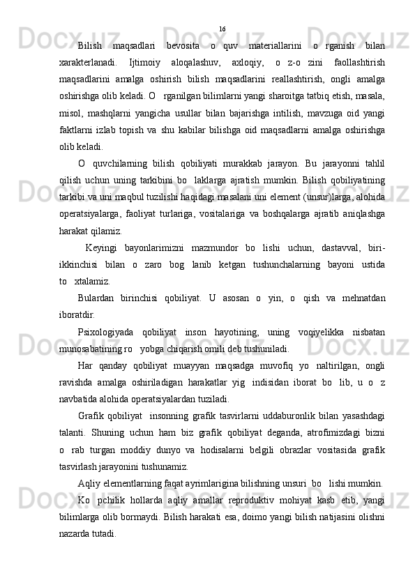 Bilish   maqsadlari   bevosita   o quv   materiallarini   o rganish   bilan 
xarakterlanadi.   Ijtimoiy   aloqalashuv,   axloqiy,   o z-o zini   faollashtirish	
 
maqsadlarini   amalga   oshirish   bilish   maqsadlarini   reallashtirish,   ongli   amalga
oshirishga olib keladi. O rganilgan bilimlarni yangi sharoitga tatbiq etish, masala,	

misol,   mashqlarni   yangicha   usullar   bilan   bajarishga   intilish,   mavzuga   oid   yangi
faktlarni   izlab   topish   va   shu   kabilar   bilishga   oid   maqsadlarni   amalga   oshirishga
olib keladi.
O quvchilarning   bilish   qobiliyati   murakkab   jarayon.   Bu   jarayonni   tahlil	

qilish   uchun   uning   tarkibini   bo laklarga   ajratish   mumkin.   Bilish   qobiliyatining	

tarkibi va uni maqbul tuzilishi haqidagi masalani uni element (unsur)larga, alohida
operatsiyalarga,   faoliyat   turlariga,   vositalariga   va   boshqalarga   ajratib   aniqlashga
harakat qilamiz.
  Keyingi   bayonlarimizni   mazmundor   bo lishi   uchun,   dastavval,   biri-	

ikkinchisi   bilan   o zaro   bog lanib   ketgan   tushunchalarning   bayoni   ustida	
 
to xtalamiz.	

Bulardan   birinchisi   qobiliyat.   U   asosan   o yin,   o qish   va   mehnatdan	
 
iboratdir. 
Psixologiyada   qobiliyat   inson   hayotining,   uning   voqiyelikka   nisbatan
munosabatining ro yobga chiqarish omili deb tushuniladi.	

Har   qanday   qobiliyat   muayyan   maqsadga   muvofiq   yo naltirilgan,   ongli	

ravishda   amalga   oshiriladigan   harakatlar   yig indisidan   iborat   bo lib,   u   o z	
  
navbatida alohida operatsiyalardan tuziladi.
Grafik   qobiliyat insonning   grafik   tasvirlarni   uddaburonlik   bilan   yasashdagi	

talanti.   Shuning   uchun   ham   biz   grafik   qobiliyat   deganda,   atrofimizdagi   bizni
o rab   turgan   moddiy   dunyo   va   hodisalarni   belgili   obrazlar   vositasida   grafik	

tasvirlash jarayonini tushunamiz.
Aqliy elementlarning faqat ayrimlarigina bilishning unsuri  bo lishi mumkin.	

Ko pchilik   hollarda   aqliy   amallar   reproduktiv   mohiyat   kasb   etib,   yangi	

bilimlarga olib bormaydi. Bilish harakati esa, doimo yangi bilish natijasini olishni
nazarda tutadi. 16 