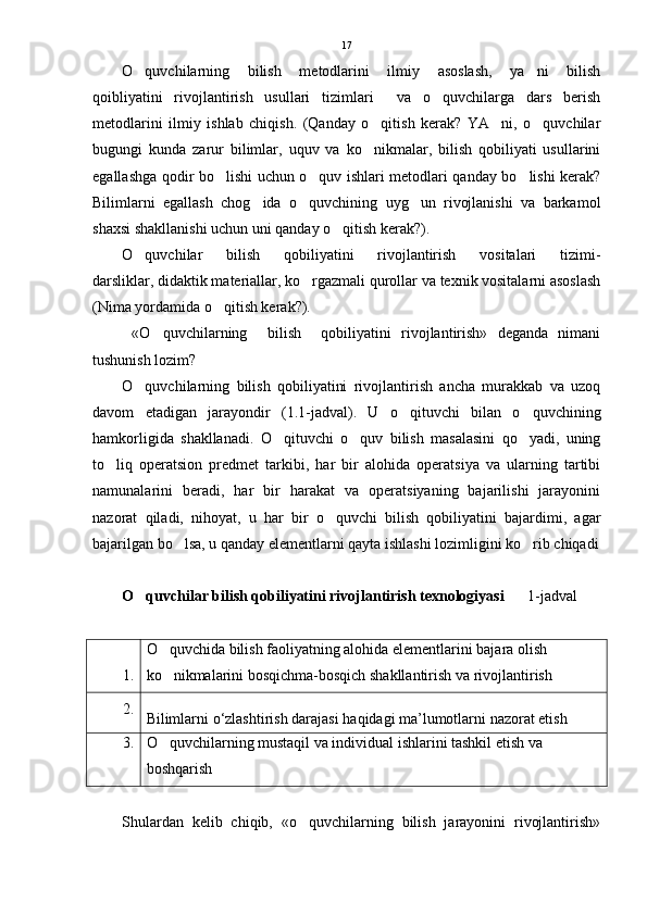 O quvchilarning   bilish   metodlarini   ilmiy   asoslash,   ya ni   bilish 
qoibliyatini   rivojlantirish   usullari   tizimlari     va   o quvchilarga   dars   berish	

metodlarini   ilmiy   ishlab   chiqish.   (Qanday   o qitish   kerak?   YA ni,   o quvchilar	
  
bugungi   kunda   zarur   bilimlar,   uquv   va   ko nikmalar,   bilish   qobiliyati   usullarini

egallashga qodir bo lishi uchun o quv ishlari metodlari qanday bo lishi kerak?	
  
Bilimlarni   egallash   chog ida   o quvchining   uyg un   rivojlanishi   va   barkamol	
  
shaxsi shakllanishi uchun uni qanday o qitish kerak?).	

O quvchilar   bilish   qobiliyatini   rivojlantirish   vositalari   tizimi-	

darsliklar, didaktik materiallar, ko rgazmali qurollar va texnik vositalarni asoslash	

(Nima yordamida o qitish kerak?).	

  «O quvchilarning     bilish     qobiliyatini   rivojlantirish»   deganda   nimani	

tushunish lozim?
O quvchilarning   bilish   qobiliyatini   rivojlantirish   ancha   murakkab   va   uzoq	

davom   etadigan   jarayondir   (1.1-jadval).   U   o qituvchi   bilan   o quvchining	
 
hamkorligida   shakllanadi.   O qituvchi   o quv   bilish   masalasini   qo yadi,   uning	
  
to liq   operatsion   predmet   tarkibi,   har   bir   alohida   operatsiya   va   ularning   tartibi	

namunalarini   beradi,   har   bir   harakat   va   operatsiyaning   bajarilishi   jarayonini
nazorat   qiladi,   nihoyat,   u   har   bir   o quvchi   bilish   qobiliyatini   bajardimi,   agar	

bajarilgan bo lsa, u qanday elementlarni qayta ishlashi lozimligini ko rib chiqadi	
 
O quvchilar bilish qobiliyatini rivojlantirish texnologiyasi	
        1-jadval
1. O quvchida bilish faoliyatning alohida elementlarini bajara olish 	

ko nikmalarini bosqichma-bosqich shakllantirish va rivojlantirish

2.
Bilimlarni   o ‘ zlashtirish   darajasi   haqidagi   ma ’ lumotlarni   nazorat etish
3. O quvchilarning mustaqil va individual ishlarini tashkil etish va 

boshqarish
Shulardan   kelib   chiqib,   «o quvchilarning   bilish   jarayonini   rivojlantirish»	
 17 