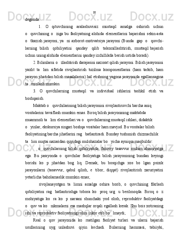 deganda:
1.   O qituvchining   aralashuvisiz   mustaqil   amalga   oshirish   uchun
o quvchining   o ziga   bu   faoliyatning   alohida   elementlarini   bajarishni   sekin-asta	
 
o tkazish jarayoni, ya ni  axborot-motivatsiya  jarayoni  (Bunda   gap   o quvchi-
  
larning   bilish     qobiliyatini     qanday     qilib     takomillashtirish,   mustaqil bajarish
uchun uning alohida elementlarini qanday izchillikda berish ustida boradi).
2. Bilimlarni o zlashtirish darajasini nazorat qilish jarayoni. Bilish jarayonini	

yaxlit   ta lim   sifatida   rivojlantirish   tuzilma   komponentlarini   (ham   tarkib,   ham	

jarayon jihatidan bilish masalalarini) hal etishning yagona jarayonida egallansagina
ta minlash mumkin.	

3.   O quvchilarning   mustaqil   va   individual   ishlarini   tashkil   etish   va	

boshqarish. 
Maktab o quvchilarining bilish jarayonini rivojlantiruvchi barcha aniq 	

vositalarini tavsiflash mumkin emas. Biroq bilish jarayonining maktabda 
muammoli ta lim elementlari va o quvchilarning mustaqil ishlari, didaktik 
 
o yinlar, ekskursiya singari boshqa vositalar ham mavjud. Bu vositalar bilish 	

faoliyatining barcha jihatlarini rag batlantiradi. Bunday tushunish chizmachilik 	

ta lim nuqtai nazaridan quyidagi mulohazalar bo yicha ayniqsa maqbuldir:  	
 
  o quvchilarning   bilish   qobiliyatida,   fazoviy   tasavvur   muhim   ahamiyatga	
 
ega.   Bu   jarayonda   o quvchilar   faoliyatiga   bilish   jarayonining   bundan   keyingi	

borishi   ko p   jihatdan   bog liq.   Demak,   bu   bosqichga   xos   bo lgan   psixik	
  
jarayonlarni   (tasavvur,   qabul   qilish,   e tibor,   diqqat)   rivojlantirish   zaruriyatini	

yetarlicha baholamaslik mumkin emas;
  rivojlanayotgan   ta limni   amalga   oshira   borib,   o quvchining   fikrlash	
  
qobiliyatini   rag batlantirishga   tobora   ko proq   urg u   berilmoqda.   Biroq   o z	
   
mohiyatiga   ko ra   ko p   narsani   shunchaki   yod   olish,   reproduktiv   faoliyatdagi
 
o quv va ko nikmalarni esa mashqlar orqali egallash kerak. Shu bois xotiraning	
 
ishi va reproduktiv faoliyatning rolini inkor etib bo lmaydi;	

Real   o quv   jarayonida   ko rsatilgan   faoliyat   turlari   va   ularni   bajarish	
 
usullarining   uyg unlashuvi   qiyin   kechadi.   Bularning   hammasi,   tabiiyki,	
 18 
