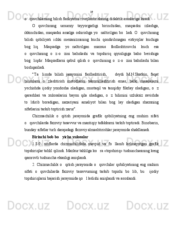 o quvchilarning bilish faoliyatini rivojlantirishning didaktik asoslariga kiradi.
O quvchining   umumiy   tayyorgarligi   birinchidan,   maqsadni   izlashga,	

ikkinchidan, maqsadni   amalga oshirishga  yo naltirilgan bo ladi.  O quvchining	
  
bilish   qobiliyati   ichki   mexanizmining   kuchi   qondirilmagan   extiyojlar   kuchiga
bog liq.   Maqsadga   yo naltirilgan   maxsus   faollashtiruvchi   kuch   esa	
 
o quvchining   o z-o zini   baholashi   va   topshiriq   qiyinligiga   baho   berishiga	
  
bog liqdir.   Maqsadlarni   qabul   qilish   o quvchining   o z-o zini   baholashi   bilan	
   
boshqariladi.
T a limda   bilish   jarayonini   faollashtirish,     deydi   M.N.Skatkin,   faqat
	 
bilimlarni   o zlashtirish   metodlarini   takomillashtirish   emas,   balki   masalalarni	

yechishda   ijodiy   yondosha   oladigan,   mustaqil   va   tanqidiy   fikrlay   oladigan,   o z	

qarashlari   va   xulosalarini   bayon   qila   oladigan,   o z   bilimini   uzluksiz   ravishda	

to ldirib   boradigan,   nazariyani   amaliyot   bilan   bog lay   oladigan   shaxsning	
 
sifatlarini tarkib toptirish zarur .	

Chizmachilik   o qitish   jarayonida   grafik   qobiliyatning   eng   muhim   sifati	

o quvchilarda fazoviy tasavvur va mantiqiy tafakkurni tarkib toptiradi. Binobarin,	

bunday sifatlar turli darajadagi fazoviy almashtirishlar jarayonida shakllanadi.
Birinchi bob bo yicha xulosalar	

1.8-9-   sinflarda   chizmachilitkda   mavjud   va   fo llanib   kelinayotgan   grafik	

topshiriqlar tahlil qilindi. Mazkur tahlilga ko ra «topshiriq» tushunchasining keng	

qamrovli tushuncha ekanligi aniqlandi. 
2.   Chizmachilik   o qitish   jarayonida   o quvchilar   qobiliyatining   eng   muhim	
 
sifati   o quvchilarda   fazoviy   tasavvurning   tarkib   topishi   bo lib,   bu     ijodiy	
 
topshiriqlarni bajarish jarayonida qo l kelishi aniqlandi va asoslandi.	
 19 