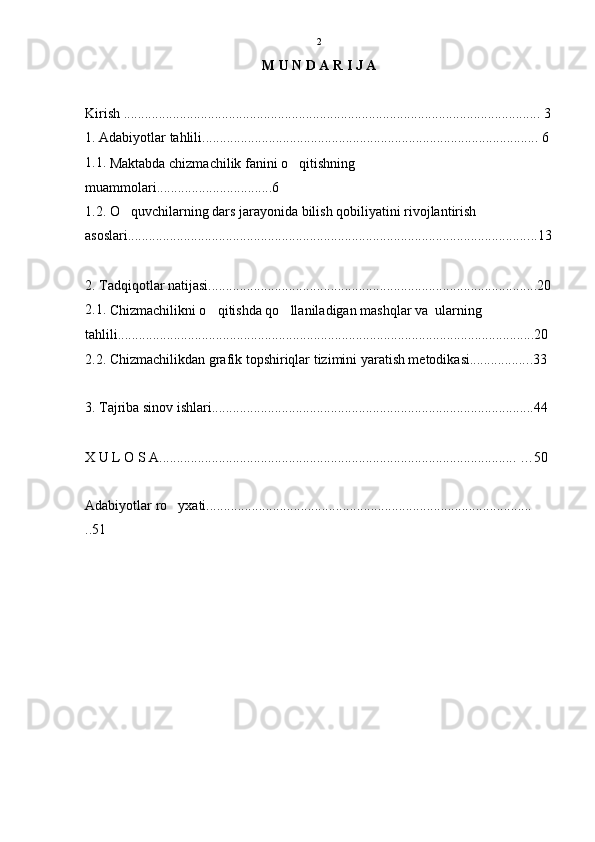 M U N D A R I J A
Kirish ....................................................................................................................... 3
1. Adabiyotlar tahlili................................................................................................  6
1.1. 
Maktabda chizmachilik fanini o qitishning 
muammolari................................. 6  
1.2. O quvchilarning dars jarayonida bilish qobiliyatini rivojlantirish 	

asoslari................................................................................................................... ..13
2. Tadqiqotlar natijasi.............................................................................................. 20
2.1. 
Chizmachilikni o qitishda qo llaniladigan mashqlar va  ularning 	
 
tahlili...................................................................................................................... .20
2.2. Chizmachilikdan grafik topshiriqlar tizimini yaratish metodikasi................. .33
3. Tajriba sinov ishlari......................................................................................... ...44
X U L O S A...................................................................................................... … 50
Adabiyotlar ro yxati.............................................................................................	

..51 2 