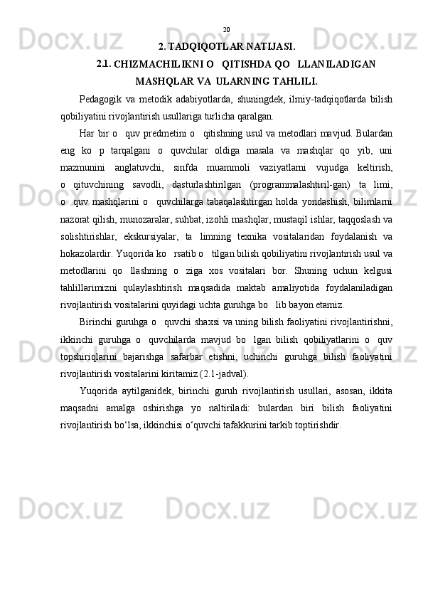 2. TADQIQOTLAR NATIJASI.
2.1. 
CHIZMACHILIKNI O QITISHDA QO LLANILADIGAN 
MASHQLAR VA  ULARNING TAHLILI.
Pedagogik   va   metodik   adabiyotlarda,   shuningdek,   ilmiy-tadqiqotlarda   bilish
qobiliyatini rivojlantirish usullariga turlicha qaralgan.
Har bir o quv predmetini o qitishning usul  va metodlari mavjud. Bulardan	
 
eng   ko p   tarqalgani   o quvchilar   oldiga   masala   va   mashqlar   qo yib,   uni	
  
mazmunini   anglatuvchi,   sinfda   muammoli   vaziyatlarni   vujudga   keltirish,
o qituvchining   savodli,   dasturlashtirilgan   (programmalashtiril-gan)   ta limi,	
 
o quv   mashqlarini   o quvchilarga   tabaqalashtirgan   holda   yondashish,   bilimlarni
 
nazorat qilish, munozaralar, suhbat, izohli mashqlar, mustaqil ishlar, taqqoslash va
solishtirishlar,   ekskursiyalar,   ta limning   texnika   vositalaridan   foydalanish   va	

hokazolardir. Yuqorida ko rsatib o tilgan bilish qobiliyatini rivojlantirish usul va	
 
metodlarini   qo llashning   o ziga   xos   vositalari   bor.   Shuning   uchun   kelgusi	
 
tahlillarimizni   qulaylashtirish   maqsadida   maktab   amaliyotida   foydalaniladigan
rivojlantirish vositalarini quyidagi uchta guruhga bo lib bayon etamiz.	

Birinchi guruhga o quvchi shaxsi va uning bilish faoliyatini rivojlantirishni,	

ikkinchi   guruhga   o quvchilarda   mavjud   bo lgan   bilish   qobiliyatlarini   o quv	
  
topshiriqlarini   bajarishga   safarbar   etishni,   uchinchi   guruhga   bilish   faoliyatini
rivojlantirish vositalarini kiritamiz (2.1-jadval). 
Yuqorida   aytilganidek,   birinchi   guruh   rivojlantirish   usullari,   asosan,   ikkita
maqsadni   amalga   oshirishga   yo naltiriladi:   bulardan   biri   bilish   faoliyatini	

rivojlantirish bo‘lsa, ikkinchisi o‘quvchi tafakkurini tarkib toptirishdir. 20 