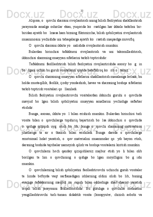 Alqissa, o quvchi shaxsini rivojlantirish uning bilish faoliyatini shakllantirish
jarayonida   amalga   oshirilar   ekan,   yuqorida   ko rsatilgan   har   ikkala   tarkibni   bir-	

biridan ajratib bo lmasa ham bizning fikrimizcha, bilish qobiliyatini rivojlantirish	

muammosini yechishda uni tabaqalarga ajratib ko rsatish maqsadga muvofiq.	

O quvchi shaxsini ikkita yo nalishda rivojlantirish mumkin:	
 
Bulardan   birinchisi   tafakkurni   rivojlantirish   va   uni   takomillashtirish,
ikkinchisi shaxsning muayyan sifatlarini tarkib toptirishdir.
Tafakkurni   faolllashtirish   bilish   faoliyatini   rivojlantirishda   asosiy   bo g in	
 
bo lgani uchun bu guruh vositalarini quyida batafsilroq ko rib o tamiz. 	
  
O quvchi shaxsining muayyan sifatlarini shakllantirish masalasiga kelsak, bu	

holda mustaqillik, faollik, ijodiy yondashish, havas va shaxsning boshqa sifatlarini
tarkib toptirish vositalari qo llaniladi.	

Bilish   faoliyatini   rivojlantiruvchi   vositalardan   ikkinchi   guruhi   o quvchida	

mavjud   bo lgan   bilish   qobiliyatini   muayyan   amallarini   yechishga   safarbar	

etishdir.
Bunga,   asosan,   ikkita   yo l   bilan   erishish   mumkin.   Bulardan   birinchisi   turli	

vosita   bilan   o quvchilarga   topshiriq   bajartirish   bo lsa   ikkinchisi   o quvchida	
  
o qishga   qiziqish   uyg otish   bo lib,   bunga   o quvchi   shaxsining   motivatsion	
   
jihatlariga   ta sir   o tkazish   bilan   erishiladi.   Bunga   darsda   o quvchilarga	
  
emotsional   holat   yaratish,   o quv   materialini   muammolar   qo yib   bayon   etish,	
 
darsning boshida tajribalar namoyish qilish va boshqa vositalarni kiritish mumkin.
O quvchilarni   hech   qanday   qiziqishlarsiz   majbur   etish   yo li   bilan   olib	
 
borilgan   ta lim   o quvchining   o qishga   bo lgan   moyilligini   bo g ishi	
     
mumkin.
O quvchilarning bilish qobiliyatini  faollashtiruvchi  uchinchi  guruh vositalar	

ta limda   befoyda   vaqt   sarflanadigan   ishlarning   oldini   olish   bo lib,   buning	
 
evaziga   tafakkurning   maqbul   zo riqish   bilan   ishlashiga   shart-sharoit   yaratish	

orqali   bilish   jarayonini   faollashtirishdir.   Bu   guruhga   o quvchilar   mehnatini	

yengillashtiruvchi   turli-tuman   didaktik   vosita   (kompyuter,   chizish   asbobi   va 22 