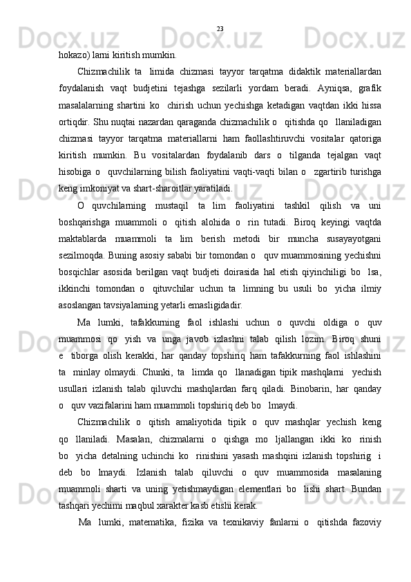 hokazo) larni kiritish mumkin.
Chizmachilik   ta limida   chizmasi   tayyor   tarqatma   didaktik   materiallardan
foydalanish   vaqt   budjetini   tejashga   sezilarli   yordam   beradi.   Ayniqsa,   grafik
masalalarning   shartini   ko chirish   uchun   yechishga   ketadigan   vaqtdan   ikki   hissa	

ortiqdir. Shu nuqtai nazardan qaraganda chizmachilik o qitishda qo llaniladigan	
 
chizmasi   tayyor   tarqatma   materiallarni   ham   faollashtiruvchi   vositalar   qatoriga
kiritish   mumkin.   Bu   vositalardan   foydalanib   dars   o tilganda   tejalgan   vaqt

hisobiga   o quvchilarning   bilish   faoliyatini   vaqti-vaqti   bilan   o zgartirib   turishga	
 
keng imkoniyat va shart-sharoitlar yaratiladi.
O quvchilarning   mustaqil   ta lim   faoliyatini   tashkil   qilish   va   uni	
 
boshqarishga   muammoli   o qitish   alohida   o rin   tutadi.   Biroq   keyingi   vaqtda	
 
maktablarda   muammoli   ta lim   berish   metodi   bir   muncha   susayayotgani

sezilmoqda. Buning asosiy sababi bir tomondan o quv muammosining yechishni	

bosqichlar   asosida   berilgan   vaqt   budjeti   doirasida   hal   etish   qiyinchiligi   bo lsa,	

ikkinchi   tomondan   o qituvchilar   uchun   ta limning   bu   usuli   bo yicha   ilmiy	
  
asoslangan tavsiyalarning yetarli emasligidadir. 
Ma lumki,   tafakkurning   faol   ishlashi   uchun   o quvchi   oldiga   o quv	
  
muammosi   qo yish   va   unga   javob   izlashni   talab   qilish   lozim.   Biroq   shuni	

e tiborga   olish   kerakki,   har   qanday   topshiriq   ham   tafakkurning   faol   ishlashini	

ta minlay   olmaydi.   Chunki,   ta limda   qo llanadigan   tipik   mashqlarni     yechish
  
usullari   izlanish   talab   qiluvchi   mashqlardan   farq   qiladi.   Binobarin,   har   qanday
o quv vazifalarini ham muammoli topshiriq deb bo lmaydi.
 
Chizmachilik   o qitish   amaliyotida   tipik   o quv   mashqlar   yechish   keng	
 
qo llaniladi.   Masalan,   chizmalarni   o qishga   mo ljallangan   ikki   ko rinish	
   
bo yicha   detalning   uchinchi   ko rinishini   yasash   mashqini   izlanish   topshirig i
  
deb   bo lmaydi.   Izlanish   talab   qiluvchi   o quv   muammosida   masalaning	
 
muammoli   sharti   va   uning   yetishmaydigan   elementlari   bo lishi   shart.   Bundan	

tashqari yechimi maqbul xarakter kasb etishi kerak.
Ma lumki,   matematika,   fizika   va   texnikaviy   fanlarni   o qitishda   fazoviy	
  23 