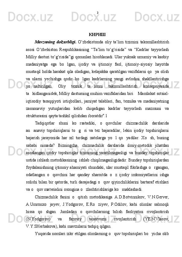 КИРИШ
Mavzuning   dolzarbligi .   O‘zbekistonda   oliy   ta’lim   tizimini   takomillashtirish
asosi   O‘zbekiston   Respublikasining   “Ta’lim   to‘g‘risida”   va   “Kadrlar   tayyorlash
Milliy dasturi to‘g‘risida”gi qonunlari hisoblanadi. Ular yuksak umumiy va kasbiy
madaniyatga   ega   bo lgan,   ijodiy   va   ijtimoiy   faol,   ijtimoiy-siyosiy   hayotda
mustaqil holda harakat qila oladigan, kelajakka qaratilgan vazifalarni qo ya olish	

va   ularni   yechishga   qodir   bo lgan   kadrlarning   yangi   avlodini   shakllantirishga	

yo naltirilgan.   Oliy   texnik   ta limni   takomillashtirish   konsepsiyasida	
 
ta kidlanganidek, Milliy dasturning muhim vazifalaridan biri  Mamlakat sotsial-
 
iqtisodiy   taraqqiyoti   istiqbollari,   jamiyat   talablari,   fan,   texnika   va   madaniyatning
zamonaviy   yutuqlaridan   kelib   chiqadigan   kadrlar   tayyorlash   mazmuni   va
strukturasini qayta tashkil qilishdan iboratdir .1	

Tadqiqotlar   shuni   ko rsatadiki,   o quvchilar   chizmachilik   darslarida	
 
an anaviy   topshiriqlarni   to g ri   va   tez   bajaradilar,   lekin   ijodiy   topshiriqlarni	
  
bajarish   jarayonida   har   xil   turdagi   xatolarga   yo l   qo yadilar.   Xo sh,   buning	
  
sababi   nimada?   Bizningcha,   chizmachilik   darslarida   ilmiy-metodik   jihatdan
asoslangan   ijodiy   topshiriqlar   tizimining   yaratilmaganligi   va   bunday   topshiriqlar
ustida ishlash metodikasining  ishlab chiqilmaganligidadir. Bunday topshiriqlardan
foydalanishning ijtimoiy ahamiyati shundaki, ular mustaqil fikrlashga o rgangan,	

odatlangan   o quvchini   har   qanday   sharoitda   o z   ijodiy   imkoniyatlarini   ishga	
 
solishi  bilan bir qatorda, turli darajadagi o quv qiyinchiliklarini bartaraf etishlari	

va o quv materialini osongina o zlashtirishlariga ko maklashadi.	
  
Chizmachilik   fanini   o qitish   metodikasiga   A.D.Botvinnikov,   V.N.Gerver,	

A.Umronxo jayev,   J.Yodgorov,   E.Ro ziyev,   P.Odilov,   kabi   olimlar   salmoqli	
 
hissa   qo shgan.   Jumladan   o quvchilarning   bilish   faoliyatini   rivojlantirish	
 
(N.Yodgorov)   va   fazoviy   tasavvurni   rivojlantirish   (YE.N.Vlasov,
V.Y.SHerbakova), kabi mavzularni tadqiq qilgan. 
Yuqorida nomlari zikr etilgan olimlarning o quv topshiriqlari bo yicha olib	
  3 