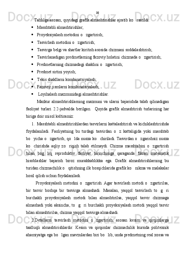 Tahlilga asosan, quyidagi grafik almashtirishlar ajratib ko rsatildi:
 Masshtabli almashtirishlar;
 Proyeksiyalash metodini o zgartirish;	

 Tasvirlash metodini o zgartirish;	

 Tasvirga belgi va shartlar kiritish asosida chizmani soddalashtirish;
 Tasvirlanadigan predmetlarning fazoviy holatini chizmada o zgartirish;	

 Predmetlarning chizmadagi shaklini o zgartirish;	

 Predmet sirtini yoyish;
 Tekis shakllarni kombinatsiyalash;
 Fazoviy jismlarni kombinatsiyalash;
  Loyihalash mazmunidagi almashtirishlar.
Mazkur   almashtirishlarning mazmuni   va  ularni   bajarishda   talab qilinadigan
faoliyat   turlari   2.2-jadvalda   berilgan.     Quyida   grafik   almashtirish   turlarining   har
biriga doir misol keltiramiz:
1. Masshtabli almashtirishlardan tasvirlarni kattalashtirish va kichiklashtirishda
foydalaniladi.   Faoliyatning   bu   turdagi   tasvirdan   o z   kattaligida   yoki   masshtab	

bo yicha o zgartirib, qo lda nusxa ko chiriladi. Tasvirdan o zgarishsiz nusxa	
    
ko chirishda   aqliy   zo riqish   talab   etilmaydi.   Chizma   masshtabini   o zgartirish
  
bilan   bog liq   reproduktiv   faoliyat   birinchisiga   qaraganda   fikran   matematik	

hisoblashlar   bajarish   biroz   murakkablikka   ega.   Grafik   almashtirishlarning   bu
turidan chizmachilik o qitishning ilk bosqichlarida grafik ko nikma va malakalar	
 
hosil qilish uchun foydalaniladi.   
             Proyeksiyalash metodini o zgartirish. Agar tasvirlash metodi o zgartirilsa,	
 
bir   tasvir   boshqa   bir   tasvirga   almashadi.   Masalan,   yaqqol   tasvirlash   to g ri	
 
burchakli   proyeksiyalash   metodi   bilan   almashtirilsa,   yaqqol   tasvir   chizmaga
almashadi  yoki  aksincha,   to g ri   burchakli  proyeksiyalash  metodi   yaqqol  tasvir	
 
bilan almashtirilsa, chizma yaqqol tasvirga almashadi.
  2.Detallarni   tasvirlash   metodini   o zgartirish,   asosan   kesim   va   qirqimlarga	

taalluqli   almashtirishlardir.   Kesim   va   qirqimlar   chizmachilik   kursida   politexnik
ahamiyatga ega bo lgan mavzulardan biri bo lib, unda predmetning real xossa va	
  30 