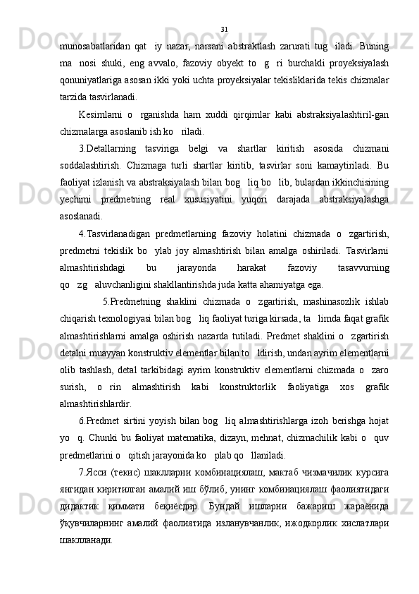 munosabatlaridan   qat iy   nazar,   narsani   abstraktlash   zarurati   tug iladi.   Buning 
ma nosi   shuki,   eng   avvalo,   fazoviy   obyekt   to g ri   burchakli   proyeksiyalash	
  
qonuniyatlariga asosan ikki yoki uchta proyeksiyalar tekisliklarida tekis chizmalar
tarzida tasvirlanadi.
Kesimlarni   o rganishda   ham   xuddi   qirqimlar   kabi   abstraksiyalashtiril-gan	

chizmalarga asoslanib ish ko riladi. 	

3.Detallarning   tasviriga   belgi   va   shartlar   kiritish   asosida   chizmani
soddalashtirish.   Chizmaga   turli   shartlar   kiritib,   tasvirlar   soni   kamaytiriladi.   Bu
faoliyat izlanish va abstraksiyalash bilan bog liq bo lib, bulardan ikkinchisining	
 
yechimi   predmetning   real   xususiyatini   yuqori   darajada   abstraksiyalashga
asoslanadi. 
4.Tasvirlanadigan   predmetlarning   fazoviy   holatini   chizmada   o zgartirish,	

predmetni   tekislik   bo ylab   joy   almashtirish   bilan   amalga   oshiriladi.   Tasvirlarni	

almashtirishdagi   bu   jarayonda   harakat   fazoviy   tasavvurning
qo zg aluvchanligini shakllantirishda juda katta ahamiyatga ega.	
 
                5.Predmetning   shaklini   chizmada   o zgartirish,   mashinasozlik   ishlab	

chiqarish texnologiyasi bilan bog liq faoliyat turiga kirsada, ta limda faqat grafik	
 
almashtirishlarni   amalga   oshirish   nazarda   tutiladi.   Predmet   shaklini   o zgartirish	

detalni muayyan konstruktiv elementlar bilan to ldirish, undan ayrim elementlarni	

olib   tashlash,   detal   tarkibidagi   ayrim   konstruktiv   elementlarni   chizmada   o zaro	

surish,   o rin   almashtirish   kabi   konstruktorlik   faoliyatiga   xos   grafik	

almashtirishlardir. 
6.Predmet   sirtini   yoyish   bilan   bog liq   almashtirishlarga   izoh   berishga   hojat	

yo q. Chunki  bu faoliyat  matematika, dizayn, mehnat, chizmachilik kabi o quv	
 
predmetlarini o qitish jarayonida ko plab qo llaniladi.	
  
7.Яси   (текис)   шаклларни   комбинациялаш,   мактаб   чизмачилик   курсига
янгидан   киритилган  амалий  иш  бўлиб,   унинг   комбинациялаш   фаолиятидаги
дидактик   қиммати   беқиёсдир.   Бундай   ишларни   бажариш   жараёнида
ўқувчиларнинг   амалий   фаолиятида   изланувчанлик,   ижодкорлик   хислатлари
шаклланади. 31 