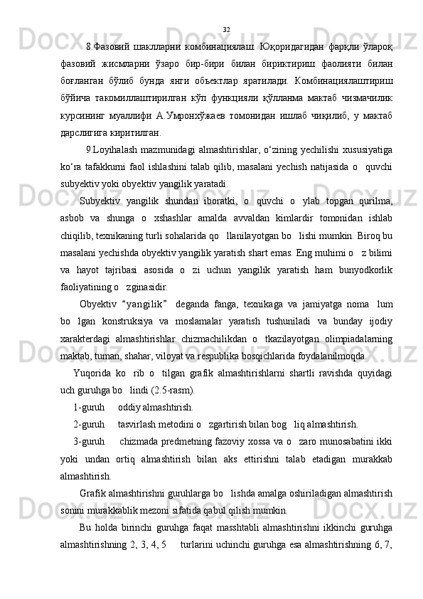 8.Фазовий   шаклларни   комбинациялаш.   Юқоридагидан   фарқли   ўлароқ
фазовий   жисмларни   ўзаро   бир-бири   билан   бириктириш   фаолияти   билан
боғланган   бўлиб   бунда   янги   объектлар   яратилади.   Комбинациялаштириш
бўйича   такомиллаштирилган   кўп   функцияли   қўлланма   мактаб   чизмачилик
курсининг   муаллифи   А.Умронхўжаев   томонидан   ишлаб   чиқилиб,   у   мактаб
дарслигига киритилган.
9.Loyihalash   mazmunidagi   almashtirishlar,   o‘zining   yechilishi   xususiyatiga
ko‘ra   tafakkurni   faol   ishlashini   talab   qilib,   masalani   yechish   natijasida   o quvchi
subyektiv yoki obyektiv yangilik yaratadi. 
Subyektiv   yangilik   shundan   iboratki,   o quvchi   o ylab   topgan   qurilma,	
 
asbob   va   shunga   o xshashlar   amalda   avvaldan   kimlardir   tomonidan   ishlab	

chiqilib, texnikaning turli sohalarida qo llanilayotgan bo lishi mumkin. Biroq bu	
 
masalani yechishda obyektiv yangilik yaratish shart emas. Eng muhimi o z bilimi	

va   hayot   tajribasi   asosida   o zi   uchun   yangilik   yaratish   ham   bunyodkorlik	

faoliyatining o zginasidir. 	

Obyektiv   y a ngilik   deganda   fanga,   texnikaga   va   jamiyatga   noma lum
 	
bo lgan   konstruksiya   va   moslamalar   yaratish   tushuniladi   va   bunday   ijodiy	

xarakterdagi   almashtirishlar   chizmachilikdan   o tkazilayotgan   olimpiadalarning	

maktab, tuman, shahar, viloyat va respublika bosqichlarida foydalanilmoqda. 
Yuqorida   ko rib   o tilgan   grafik   almashtirishlarni   shartli   ravishda   quyidagi	
 
uch guruhga bo lindi (2.5-rasm).

1-guruh   oddiy almashtirish.	

2-guruh   tasvirlash metodini o zgartirish bilan bog liq almashtirish.
  
3-guruh   chizmada predmetning fazoviy xossa  va o zaro munosabatini  ikki
 
yoki   undan   ortiq   almashtirish   bilan   aks   ettirishni   talab   etadigan   murakkab
almashtirish.
Grafik almashtirishni guruhlarga bo lishda amalga oshiriladigan almashtirish	

sonini murakkablik mezoni sifatida qabul qilish mumkin.
Bu   holda   birinchi   guruhga   faqat   masshtabli   almashtirishni   ikkinchi   guruhga
almashtirishning 2, 3, 4, 5   turlarini uchinchi guruhga esa almashtirishning 6, 7,	
 32 