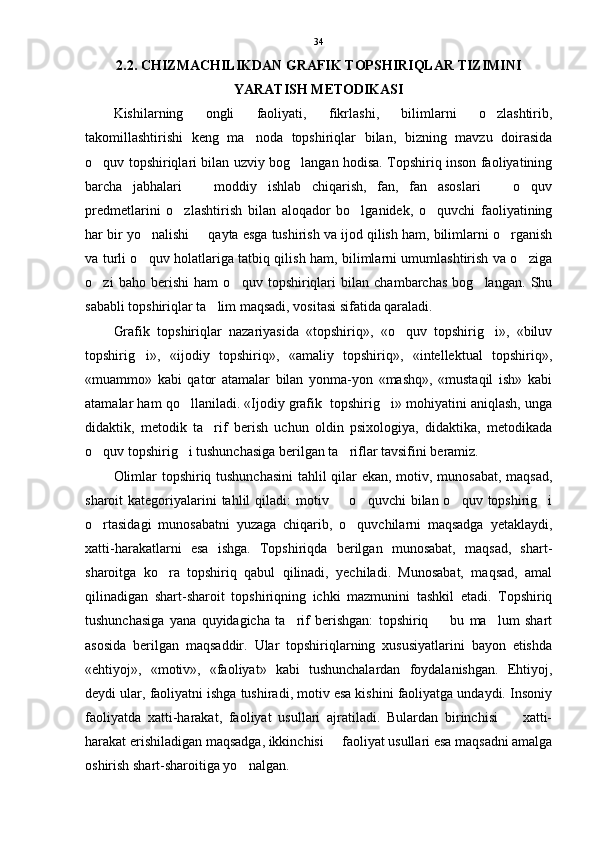 2.2. CHIZMACHILIKDAN GRAFIK TOPSHIRIQLAR TIZIMINI
YARATISH METODIKASI
Kishilarning   ongli   faoliyati,   fikrlashi,   bilimlarni   o zlashtirib,
takomillashtirishi   keng   ma noda   topshiriqlar   bilan,   bizning   mavzu   doirasida	

o quv topshiriqlari bilan uzviy bog langan hodisa. Topshiriq inson faoliyatining	
 
barcha   jabhalari     moddiy   ishlab   chiqarish,   fan,   fan   asoslari     o quv	
  
predmetlarini   o zlashtirish   bilan   aloqador   bo lganidek,   o quvchi   faoliyatining	
  
har bir yo nalishi   qayta esga tushirish va ijod qilish ham, bilimlarni o rganish	
  
va turli o quv holatlariga tatbiq qilish ham, bilimlarni umumlashtirish va o ziga
 
o zi   baho   berishi   ham   o quv   topshiriqlari   bilan   chambarchas   bog langan.   Shu	
  
sababli topshiriqlar ta lim maqsadi, vositasi sifatida qaraladi.	

Grafik   topshiriqlar   nazariyasida   «topshiriq»,   «o quv   topshirig i»,   «biluv	
 
topshirig i»,   «ijodiy   topshiriq»,   «amaliy   topshiriq»,   «intellektual   topshiriq»,	

«muammo»   kabi   qator   atamalar   bilan   yonma-yon   «mashq»,   «mustaqil   ish»   kabi
atamalar ham qo llaniladi. «Ijodiy grafik  topshirig i» mohiyatini aniqlash, unga	
 
didaktik,   metodik   ta rif   berish   uchun   oldin   psixologiya,   didaktika,   metodikada	

o quv topshirig i tushunchasiga berilgan ta riflar tavsifini beramiz. 	
  
Olimlar topshiriq tushunchasini  tahlil qilar ekan, motiv, munosabat, maqsad,
sharoit  kategoriyalarini  tahlil  qiladi:  motiv   o quvchi  bilan o quv topshirig i	
   
o rtasidagi   munosabatni   yuzaga   chiqarib,   o quvchilarni   maqsadga   yetaklaydi,	
 
xatti-harakatlarni   esa   ishga.   Topshiriqda   berilgan   munosabat,   maqsad,   shart-
sharoitga   ko ra   topshiriq   qabul   qilinadi,   yechiladi.   Munosabat,   maqsad,   amal	

qilinadigan   shart-sharoit   topshiriqning   ichki   mazmunini   tashkil   etadi.   Topshiriq
tushunchasiga   yana   quyidagicha   ta rif   berishgan:   topshiriq     bu   ma lum   shart	
  
asosida   berilgan   maqsaddir.   Ular   topshiriqlarning   xususiyatlarini   bayon   etishda
«ehtiyoj»,   «motiv»,   «faoliyat»   kabi   tushunchalardan   foydalanishgan.   Ehtiyoj,
deydi ular, faoliyatni ishga tushiradi, motiv esa kishini faoliyatga undaydi. Insoniy
faoliyatda   xatti-harakat,   faoliyat   usullari   ajratiladi.   Bulardan   birinchisi     xatti-	

harakat erishiladigan maqsadga, ikkinchisi   faoliyat usullari esa maqsadni amalga	

oshirish shart-sharoitiga yo nalgan. 	
 34 