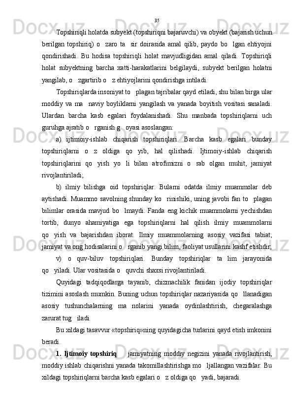Topshiriqli holatda subyekt (topshiriqni bajaruvchi) va obyekt (bajarish uchun
berilgan   topshiriq)   o zaro   ta sir   doirasida   amal   qilib,   paydo   bo lgan   ehtiyojni  
qondirishadi.   Bu   hodisa   topshiriqli   holat   mavjudligidan   amal   qiladi.   Topshiriqli
holat   subyektning   barcha   xatti-harakatlarini   belgilaydi,   subyekt   berilgan   holatni
yangilab, o zgartirib o z ehtiyojlarini qondirishga intiladi. 	
 
Topshiriqlarda insoniyat to plagan tajribalar qayd etiladi, shu bilan birga ular	

moddiy   va   ma naviy   boyliklarni   yangilash   va   yanada   boyitish   vositasi   sanaladi.	

Ulardan   barcha   kasb   egalari   foydalanishadi.   Shu   manbada   topshiriqlarni   uch
guruhga ajratib o rganish g oyasi asoslangan: 	
 
a)   ijtimoiy-ishlab   chiqarish   topshiriqlari.   Barcha   kasb   egalari   bunday
topshiriqlarni   o z   oldiga   qo yib,   hal   qilishadi.   Ijtimoiy-ishlab   chiqarish
 
topshiriqlarini   qo yish   yo li   bilan   atrofimizni   o rab   olgan   muhit,   jamiyat
  
rivojlantiriladi; 
b)   ilmiy   bilishga   oid   topshiriqlar.   Bularni   odatda   ilmiy   muammolar   deb
aytishadi. Muammo savolning shunday  ko rinishiki, uning javobi fan to plagan	
 
bilimlar   orasida   mavjud   bo lmaydi.   Fanda   eng   kichik   muammolarni   yechishdan	

tortib,   dunyo   ahamiyatiga   ega   topshiriqlarni   hal   qilish   ilmiy   muammolarni
qo yish   va   bajarishdan   iborat.   Ilmiy   muammolarning   asosiy   vazifasi   tabiat,	

jamiyat va ong hodisalarini o rganib yangi bilim, faoliyat usullarini kashf etishdir;	

v)   o quv-biluv   topshiriqlari.   Bunday   topshiriqlar   ta lim   jarayonida	
 
qo yiladi. Ular vositasida o quvchi shaxsi rivojlantiriladi.	
 
Quyidagi   tadqiqodlarga   tayanib,   chizmachilik   fanidan   ijodiy   topshiriqlar
tizimini  asoslash  mumkin. Buning uchun topshiriqlar nazariyasida qo llanadigan	

asosiy   tushunchalarning   ma nolarini   yanada   oydinlashtirish,   chegaralashga	

zarurat tug iladi. 	

Bu xildagi tasavvur «topshiriq»ning quyidagicha turlarini qayd etish imkonini
beradi.
1.   Ijtimoiy   topshiriq     jamiyatning   moddiy   negizini   yanada   rivojlantirish,	

moddiy ishlab chiqarishni yanada takomillashtirishga mo ljallangan vazifalar. Bu	

xildagi topshiriqlarni barcha kasb egalari o z oldiga qo yadi, bajaradi. 	
  35 