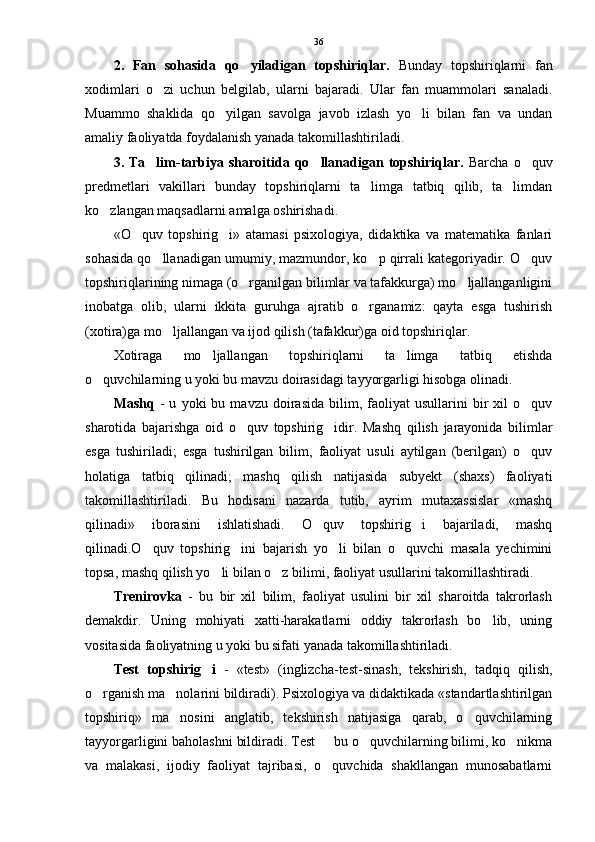 2.   Fan   sohasida   qo yiladigan   topshiriqlar.   Bunday   topshiriqlarni   fan
xodimlari   o zi   uchun   belgilab,   ularni   bajaradi.   Ular   fan   muammolari   sanaladi.	

Muammo   shaklida   qo yilgan   savolga   javob   izlash   yo li   bilan   fan   va   undan	
 
amaliy faoliyatda foydalanish yanada takomillashtiriladi.
3.  Ta lim-tarbiya  sharoitida  qo llanadigan  topshiriqlar.  	
  Barcha  o quv	
predmetlari   vakillari   bunday   topshiriqlarni   ta limga   tatbiq   qilib,   ta limdan	
 
ko zlangan maqsadlarni amalga oshirishadi. 	

«O quv   topshirig i»   atamasi   psixologiya,   didaktika   va   matematika   fanlari	
 
sohasida qo llanadigan umumiy, mazmundor, ko p qirrali kategoriyadir. O quv	
  
topshiriqlarining nimaga (o rganilgan bilimlar va tafakkurga) mo ljallanganligini	
 
inobatga   olib,   ularni   ikkita   guruhga   ajratib   o rganamiz:   qayta   esga   tushirish	

(xotira)ga mo ljallangan va ijod qilish (tafakkur)ga oid topshiriqlar. 	

Xotiraga   mo ljallangan   topshiriqlarni   ta limga   tatbiq   etishda	
 
o quvchilarning u yoki bu mavzu doirasidagi tayyorgarligi hisobga olinadi.	

Mashq   -   u   yoki   bu   mavzu   doirasida   bilim,  faoliyat   usullarini   bir   xil   o quv	

sharotida   bajarishga   oid   o quv   topshirig idir.   Mashq   qilish   jarayonida   bilimlar	
 
esga   tushiriladi;   esga   tushirilgan   bilim,   faoliyat   usuli   aytilgan   (berilgan)   o quv	

holatiga   tatbiq   qilinadi;   mashq   qilish   natijasida   subyekt   (shaxs)   faoliyati
takomillashtiriladi.   Bu   hodisani   nazarda   tutib,   ayrim   mutaxassislar   «mashq
qilinadi»   iborasini   ishlatishadi.   O quv   topshirig i   bajariladi,   mashq	
 
qilinadi.O quv   topshirig ini   bajarish   yo li   bilan   o quvchi   masala   yechimini	
   
topsa, mashq qilish yo li bilan o z bilimi, faoliyat usullarini takomillashtiradi. 	
 
Trenirovka   -   bu   bir   xil   bilim,   faoliyat   usulini   bir   xil   sharoitda   takrorlash
demakdir.   Uning   mohiyati   xatti-harakatlarni   oddiy   takrorlash   bo lib,   uning	

vositasida faoliyatning u yoki bu sifati yanada takomillashtiriladi. 
Test   topshirig i  	
 -   «test»   (inglizcha-test-sinash,   tekshirish,   tadqiq   qilish,
o rganish ma nolarini bildiradi). Psixologiya va didaktikada «standartlashtirilgan	
 
topshiriq»   ma nosini   anglatib,   tekshirish   natijasiga   qarab,   o quvchilarning	
 
tayyorgarligini baholashni bildiradi. Test   bu o quvchilarning bilimi, ko nikma	
  
va   malakasi,   ijodiy   faoliyat   tajribasi,   o quvchida   shakllangan   munosabatlarni
 36 