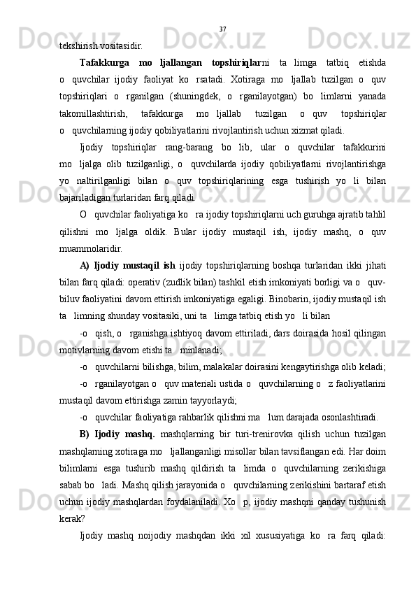tekshirish vositasidir. 
Tafakkurga   mo ljallangan   topshiriqlar ni   ta limga   tatbiq   etishda	
o quvchilar   ijodiy   faoliyat   ko rsatadi.   Xotiraga   mo ljallab   tuzilgan   o quv	
   
topshiriqlari   o rganilgan   (shuningdek,   o rganilayotgan)   bo limlarni   yanada	
  
takomillashtirish,   tafakkurga   mo ljallab   tuzilgan   o quv   topshiriqlar	
 
o quvchilarning ijodiy qobiliyatlarini rivojlantirish uchun xizmat qiladi. 	

Ijodiy   topshiriqlar   rang-barang   bo lib,   ular   o quvchilar   tafakkurini	
 
mo ljalga   olib   tuzilganligi,   o quvchilarda   ijodiy   qobiliyatlarni   rivojlantirishga	
 
yo naltirilganligi   bilan   o quv   topshiriqlarining   esga   tushirish   yo li   bilan
  
bajariladigan turlaridan farq qiladi.
O quvchilar faoliyatiga ko ra ijodiy topshiriqlarni uch guruhga ajratib tahlil	
 
qilishni   mo ljalga   oldik.   Bular   ijodiy   mustaqil   ish,   ijodiy   mashq,   o quv	
 
muammolaridir.
A)   Ijodiy   mustaqil   ish   ijodiy   topshiriqlarning   boshqa   turlaridan   ikki   jihati
bilan farq qiladi: operativ (zudlik bilan) tashkil etish imkoniyati borligi va o quv-	

biluv faoliyatini davom ettirish imkoniyatiga egaligi. Binobarin, ijodiy mustaqil ish
ta limning shunday vositasiki, uni ta limga tatbiq etish yo li bilan	
  
-o qish, o rganishga ishtiyoq davom ettiriladi, dars doirasida hosil qilingan	
 
motivlarning davom etishi ta minlanadi;	

-o quvchilarni bilishga, bilim, malakalar doirasini kengaytirishga olib keladi;	

-o rganilayotgan o quv materiali ustida o quvchilarning o z faoliyatlarini
   
mustaqil davom ettirishga zamin tayyorlaydi;
-o quvchilar faoliyatiga rahbarlik qilishni ma lum darajada osonlashtiradi.
 
B)   Ijodiy   mashq.   mashqlarning   bir   turi-trenirovka   qilish   uchun   tuzilgan
mashqlarning xotiraga mo ljallanganligi misollar bilan tavsiflangan edi. Har doim	

bilimlarni   esga   tushirib   mashq   qildirish   ta limda   o quvchilarning   zerikishiga	
 
sabab bo ladi. Mashq qilish jarayonida o quvchilarning zerikishini bartaraf etish	
 
uchun ijodiy mashqlardan foydalaniladi. Xo p, ijodiy mashqni  qanday tushunish	

kerak?
Ijodiy   mashq   noijodiy   mashqdan   ikki   xil   xususiyatiga   ko ra   farq   qiladi:	
 37 