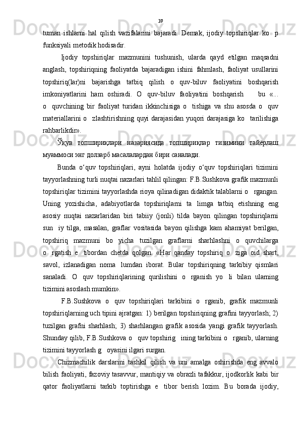 tuman   ishlarni   hal   qilish   vazifalarini   bajaradi.   Demak,   ijodiy   topshiriqlar   ko p
funksiyali metodik hodisadir.
Ijodiy   topshiriqlar   mazmunini   tushunish,   ularda   qayd   etilgan   maqsadni
anglash,   topshiriqning   faoliyatda   bajaradigan   ishini   fahmlash,   faoliyat   usullarini
topshiriq(lar)ni   bajarishga   tatbiq   qilish   o quv-biluv   faoliyatini   boshqarish	

imkoniyatlarini   ham   oshiradi.   O quv-biluv   faoliyatini   boshqarish     bu   «...	
 
o quvchining   bir   faoliyat   turidan   ikkinchisiga   o tishiga   va   shu   asosda   o quv	
  
materiallarini o zlashtirishning quyi darajasidan yuqori darajasiga ko tarilishiga	
 
rahbarlikdir». 
Ўқув   топшириқлари   назариясида   топшириқлар   тизимини   тайёрлаш
муаммоси энг долзарб масалалардан бири саналади. 
Bunda   o‘quv   topshiriqlari,   ayni   holatda   ijodiy   o‘quv   topshiriqlari   tizimini
tayyorlashning turli nuqtai nazarlari tahlil qilingan: F.B.Sushkova grafik mazmunli
topshiriqlar tizimini tayyorlashda rioya qilinadigan didaktik talablarni o rgangan.	

Uning   yozishicha,   adabiyotlarda   topshiriqlarni   ta limga   tatbiq   etishning   eng	

asosiy   nuqtai   nazarlaridan   biri   tabiiy   (jonli)   tilda   bayon   qilingan   topshiriqlarni
sun iy   tilga,   masalan,   graflar   vositasida   bayon   qilishga   kam   ahamiyat   berilgan,	

topshiriq   mazmuni   bo yicha   tuzilgan   graflarni   sharhlashni   o quvchilarga	
 
o rgatish   e tibordan   chetda   qolgan.   «Har   qanday   topshiriq   o ziga   oid   shart,	
  
savol,   izlanadigan   noma lumdan   iborat.   Bular   topshiriqning   tarkibiy   qismlari	

sanaladi.   O quv   topshiriqlarining   qurilishini   o rganish   yo li   bilan   ularning	
  
tizimini asoslash mumkin».
  F.B.Sushkova   o quv   topshiriqlari   tarkibini   o rganib,   grafik   mazmunli	
 
topshiriqlarning uch tipini ajratgan: 1) berilgan topshiriqning grafini tayyorlash; 2)
tuzilgan   grafni   sharhlash;   3)   sharhlangan   grafik   asosida   yangi   grafik   tayyorlash.
Shunday qilib, F.B.Sushkova o quv topshirig ining tarkibini o rganib, ularning	
  
tizimini tayyorlash g oyasini ilgari surgan.	

Chizmachilik   darslarini   tashkil   qilish   va   uni   amalga   oshirishda   eng   avvalo
bilish faoliyati, fazoviy tasavvur, mantiqiy va obrazli tafakkur, ijodkorlik kabi bir
qator   faoliyatlarni   tarkib   toptirishga   e tibor   berish   lozim.   Bu   borada   ijodiy,	
 39 