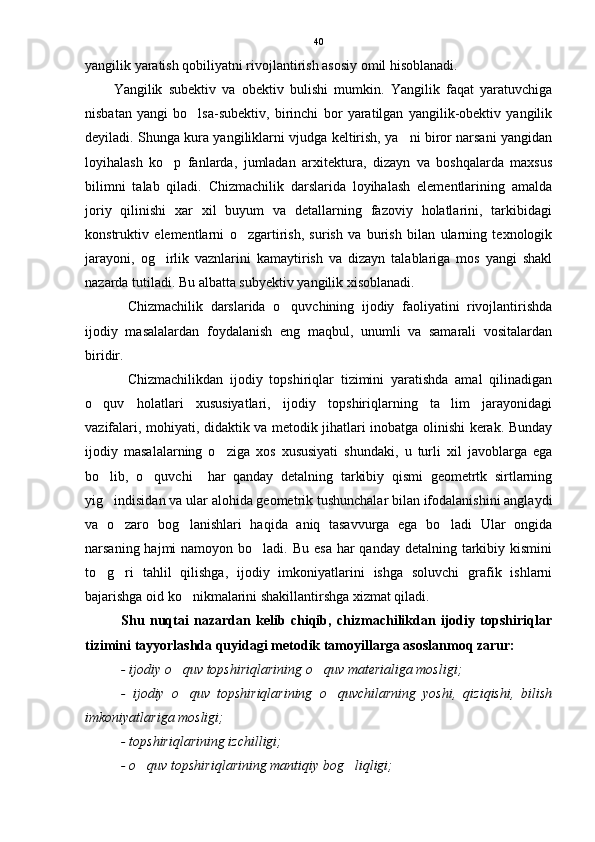 yangilik yaratish qobiliyatni rivojlantirish asosiy omil hisoblanadi. 
Yangilik   subektiv   va   obektiv   bulishi   mumkin.   Yangilik   faqat   yaratuvchiga
nisbatan   yangi   bo lsa-subektiv,   birinchi   bor   yaratilgan   yangilik-obektiv   yangilik
deyiladi. Shunga kura yangiliklarni vjudga keltirish, ya ni biror narsani yangidan	

loyihalash   ko p   fanlarda,   jumladan   arxitektura,   dizayn   va   boshqalarda   maxsus	

bilimni   talab   qiladi.   Chizmachilik   darslarida   loyihalash   elementlarining   amalda
joriy   qilinishi   xar   xil   buyum   va   detallarning   fazoviy   holatlarini,   tarkibidagi
konstruktiv   elementlarni   o zgartirish,   surish   va   burish   bilan   ularning   texnologik	

jarayoni,   og irlik   vaznlarini   kamaytirish   va   dizayn   talablariga   mos   yangi   shakl	

nazarda tutiladi. Bu albatta subyektiv yangilik xisoblanadi. 
Chizmachilik   darslarida   o quvchining   ijodiy   faoliyatini   rivojlantirishda	

ijodiy   masalalardan   foydalanish   eng   maqbul,   unumli   va   samarali   vositalardan
biridir.
Chizmachilikdan   ijodiy   topshiriqlar   tizimini   yaratishda   amal   qilinadigan
o quv   holatlari   xususiyatlari,   ijodiy   topshiriqlarning   ta lim   jarayonidagi	
 
vazifalari, mohiyati, didaktik va metodik jihatlari inobatga olinishi kerak. Bunday
ijodiy   masalalarning   o ziga   xos   xususiyati   shundaki,   u   turli   xil   javoblarga   ega	

bo lib,   o quvchi     har   qanday   detalning   tarkibiy   qismi   geometrtk   sirtlarning	
 
yig indisidan va ular alohida geometrik tushunchalar bilan ifodalanishini anglaydi

va   o zaro   bog lanishlari   haqida   aniq   tasavvurga   ega   bo ladi   Ular   ongida	
  
narsaning hajmi  namoyon bo ladi. Bu  esa har  qanday detalning  tarkibiy kismini	

to g ri   tahlil   qilishga,   ijodiy   imkoniyatlarini   ishga   soluvchi   grafik   ishlarni	
 
bajarishga oid ko nikmalarini shakillantirshga xizmat qiladi. 	

Shu   nuqtai   nazardan   kelib   chiqib,   chizmachilikdan   ijodiy   topshiriqlar
tizimini tayyorlashda quyidagi metodik tamoyillarga asoslanmoq zarur:
- ijodiy o quv topshiriqlarining o quv materialiga mosligi; 
 
-   ijodiy   o quv   topshiriqlarining   o quvchilarning   yoshi,   qiziqishi,   bilish
 
imkoniyatlariga mosligi; 
- topshiriqlarining izchilligi; 
- o quv topshiriqlarining mantiqiy bog liqligi; 	
  40 