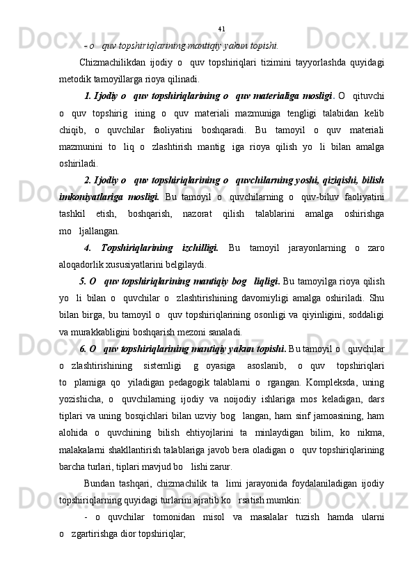 - o quv topshiriqlarining mantiqiy yakun topishi. 
Chizmachilikdan   ijodiy   o quv   topshiriqlari   tizimini   tayyorlashda   quyidagi	

metodik tamoyillarga rioya qilinadi.
1. Ijodiy o quv topshiriqlarining o quv materialiga mosligi	
  .   O qituvchi	
o quv   topshirig ining   o quv   materiali   mazmuniga   tengligi   talabidan   kelib	
  
chiqib,   o quvchilar   faoliyatini   boshqaradi.   Bu   tamoyil   o quv   materiali	
 
mazmunini   to liq   o zlashtirish   mantig iga   rioya   qilish   yo li   bilan   amalga	
   
oshiriladi.
2. Ijodiy o quv topshiriqlarining o quvchilarning yoshi, qiziqishi, bilish	
 
imkoniyatlariga   mosligi.   Bu   tamoyil   o quvchilarning   o quv-biluv   faoliyatini	
 
tashkil   etish,   boshqarish,   nazorat   qilish   talablarini   amalga   oshirishga
mo ljallangan. 	

4.   Topshiriqlarining   izchilligi.   Bu   tamoyil   jarayonlarning   o zaro	

aloqadorlik xususiyatlarini belgilaydi. 
5. O quv topshiriqlarining mantiqiy bog liqligi	
  .   Bu tamoyilga rioya qilish
yo li   bilan   o quvchilar   o zlashtirishining   davomiyligi   amalga   oshiriladi.   Shu	
  
bilan   birga,   bu   tamoyil   o quv   topshiriqlarining   osonligi   va   qiyinligini,   soddaligi	

va murakkabligini boshqarish mezoni sanaladi.
6. O quv topshiriqlarining mantiqiy yakun topishi	
 .  Bu tamoyil o quvchilar	
o zlashtirishining   sistemligi   g oyasiga   asoslanib,   o quv   topshiriqlari	
  
to plamiga   qo yiladigan   pedagogik   talablarni   o rgangan.   Kompleksda,   uning
  
yozishicha,   o quvchilarning   ijodiy   va   noijodiy   ishlariga   mos   keladigan,   dars	

tiplari   va   uning   bosqichlari   bilan   uzviy   bog langan,   ham   sinf   jamoasining,   ham	

alohida   o quvchining   bilish   ehtiyojlarini   ta minlaydigan   bilim,   ko nikma,	
  
malakalarni shakllantirish talablariga javob bera oladigan o quv topshiriqlarining	

barcha turlari, tiplari mavjud bo lishi zarur.	

Bundan   tashqari,   chizmachilik   ta limi   jarayonida   foydalaniladigan   ijodiy	

topshiriqlarning quyidagi turlarini ajratib ko rsatish mumkin:	

-   o quvchilar   tomonidan   misol   va   masalalar   tuzish   hamda   ularni	

o zgartirishga dior topshiriqlar;	
 41 